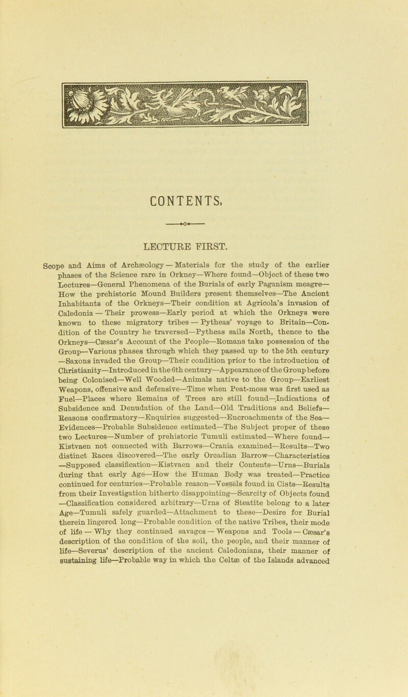 CONTENTS, »o« — LECTURE FIRST. Scope and Aims of Archaeology— Materials for the study of the earlier phases of the Science rare in Orkney—Where found—Object of these two Lectures—General Phenomena of the Burials of early Paganism meagre— How the prehistoric Mound Builders present themselves—The Ancient Inhabitants of the Orkneys—Their condition at Agricola’s invasion of Caledonia — Their prowess—Early period at which the Orkneys were known to these migratory tribes — Pytheas’ voyage to Britain—Con- dition of the Country he traversed—Pytheas sails North, thence to the Orkneys—Caesar’s Account of the People—Romans take possession of the Group—Various phases through which they passed up to the 5th century —Saxons invaded the Group—Their condition prior to the introduction of Christianity—Introduced in the 6th century—Appearance of the Group before being Colonised—Well Wooded—Animals native to the Group—Earliest Weapons, offensive and defensive—Time when Peat-moss was first used as Euel—Places where Remains of Trees are still found—Indications of Subsidence and Denudation of the Land—Old Traditions and Beliefs— Reasons confirmatory—Enquiries suggested—Encroachments of the Sea— Evidences—Probable Subsidence estimated—The Subject proper of these two Lectures—Number of prehistoric Tumuli estimated—Where found— Kistvaen not connected with Barrows—Crania examined—Results—Two distinct Races discovered—The early Orcadian Barrow—Characteristics —Supposed classification—Kistvaen and their Contents—Urns—Burials during that early Age—How the Human Body was treated—Practice continued for centuries—Probable reason—Vessels found in Cists—Results from their Investigation hitherto disappointing—Scarcity of Objects found —Classification considered arbitrary—Urns of Steatite belong to a later Age—Tumuli safely guarded—Attachment to these—Desire for Burial therein lingered long—Probable condition of the native Tribes, their mode of life — Why they continued savages — Weapons and Tools — Caesar's description of the condition of the soil, the people, and their manner of life—Severus’ description of the ancient Caledonians, their manner of sustaining life—Probable way in which the Celt® of the Islands advanced