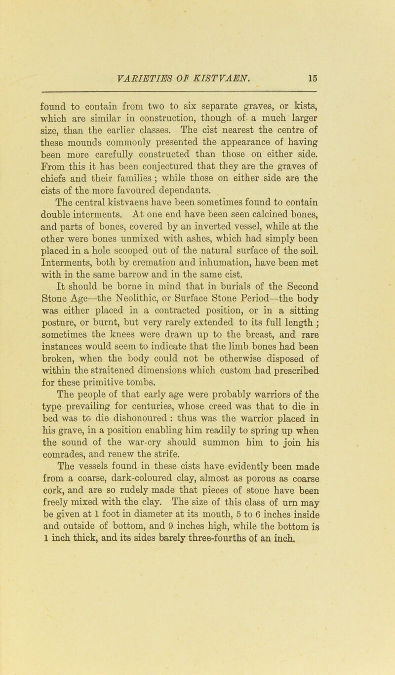 found to contain from two to six separate graves, or kists, •which are similar in construction, though of a much larger size, than the earlier classes. The cist nearest the centre of these mounds commonly presented the appearance of having been more carefully constructed than those on either side. From this it has been conjectured that they are the graves of chiefs and their families; while those on either side are the cists of the more favoured dependants. The central kistvaens have been sometimes found to contain double interments. At one end have been seen calcined bones, and parts of bones, covered by an inverted vessel, while at the other were bones unmixed with ashes, which had simply been placed in a hole scooped out of the natural surface of the soil. Interments, both by cremation and inhumation, have been met with in the same barrow and in the same cist. It should be borne in mind that in burials of the Second Stone Age—the Neolithic, or Surface Stone Period—the body was either placed in a contracted position, or in a sitting posture, or burnt, but very rarely extended to its full length ; sometimes the knees were drawn up to the breast, and rare instances would seem to indicate that the limb bones had been broken, when the body could not be otherwise disposed of within the straitened dimensions which custom had prescribed for these primitive tombs. The people of that early age were probably warriors of the type prevailing for centuries, whose creed was that to die in bed was to die dishonoured : thus was the warrior placed in his grave, in a position enabling him readily to spring up when the sound of the war-cry should summon him to join his comrades, and renew the strife. The vessels found in these cists have evidently been made from a coarse, dark-coloured clay, almost as porous as coarse cork, and are so rudely made that pieces of stone have been freely mixed with the clay. The size of this class of urn may be given at 1 foot in diameter at its mouth, 5 to 6 inches inside and outside of bottom, and 9 inches high, while the bottom is 1 inch thick, and its sides barely three-fourths of an inch.