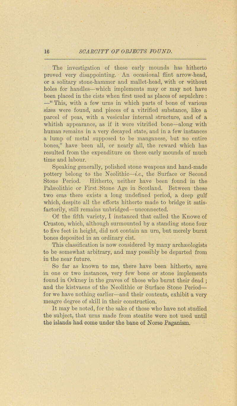 The investigation of these early mounds has hitherto proved very disappointing. An occasional flint arrow-head, or a solitary stone-hammer and mallet-head, with or without holes for handles—which implements may or may not have been placed in the cists when first used as places of sepulchre : —“ This, with a few urns in which parts of bone of various sizes were found, and pieces of a vitrified substance, like a parcel of peas, with a vesicular internal structure, and of a whitish appearance, as if it were vitrified bone—along with human remains in a very decayed state, and in a few instances a lump of metal supposed to be manganese, but no entire bones,” have been all, or nearly all, the reward which has resulted from the expenditure on these early mounds of much time and labour. Speaking generally, polished stone weapons and hand-made pottery belong to the Neolithic—i.e., the Surface or Second Stone Period. Hitherto, neither have been found in the Palaeolithic or First.Stone Age in Scotland. Between these two eras there exists a long undefined period, a deep gulf which, despite all the efforts hitherto made to bridge it satis- factorily, still remains unbridged—unconnected. Of the fifth variety, I instanced that called the Knowe of Cruston, which, although surmounted by a standing stone four to five feet in height, did not contain an urn, but merely burnt bones deposited in an ordinary cist. This classification is now considered by many archaeologists to be somewhat arbitrary, and may possibly be departed from in the near future. So far as known to me, there have been hitherto, save in one or two instances, very few bone or stone implements found in Orkney in the graves of those who burnt their dead ; and the kistvaens of the Neolithic or Surface Stone Period— for we have nothing earlier—and their contents, exhibit a very meagre degree of skill in their construction. It may be noted, for the sake of those who have not studied the subject, that urns made from steatite were not used until the islands had come under the bane of Norse Paganism.