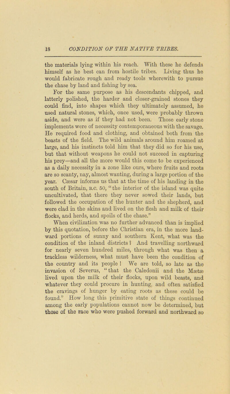 the materials lying within his reach. With these he defends himself as he best can from hostile tribes. Living thus he would fabricate rough and ready tools wherewith to pursue the chase by land and fishing by sea. For the same purpose as his descendants chipped, and latterly polished, the harder and closer-grained stones they could find, into shapes which they ultimately assumed, he used natural stones, which, once used, were probably thrown aside, and were as if they had not been. Those early stone implements were of necessity contemporaneous with the savage. He required food and clothing, and obtained both from the beasts of the field. The wild animals around him roamed at large, and his instincts told him that they did so for his use, but that without weapons he could not succeed in capturing his prey—and all the more would this come to be experienced as a daily necessity in a zone like ours, where fruits and roots are so scanty, nay, almost wanting, during a large portion of the year. Caesar informs us that at the time of his landing in the south of Britain, b.c. 50, “ the interior of the island was quite uncultivated, that there they never sowed their lands, but followed the occupation of the hunter and the shepherd, and were clad in the skins and lived on the flesh and milk of their flocks, and herds, and spoils of the chase.” When civilization was no further advanced than is implied by this quotation, before the Christian era, in the more land- ward portions of sunny and southern Kent, what was the condition of the inland districts 1 And travelling northward for nearly seven hundred miles, through what was then a trackless wilderness, what must have been the condition of the country and its people ! We are told, so late as the invasion of Severus, “that the Caledonii and the Meetae lived upon the milk of their flocks, upon wild beasts, and whatever they could procure in hunting, and often satisfied the cravings of hunger by eating roots as these could be found.” How long this primitive state of things continued among the early populations cannot now be determined, but those of the race who were pushed forward and northward so