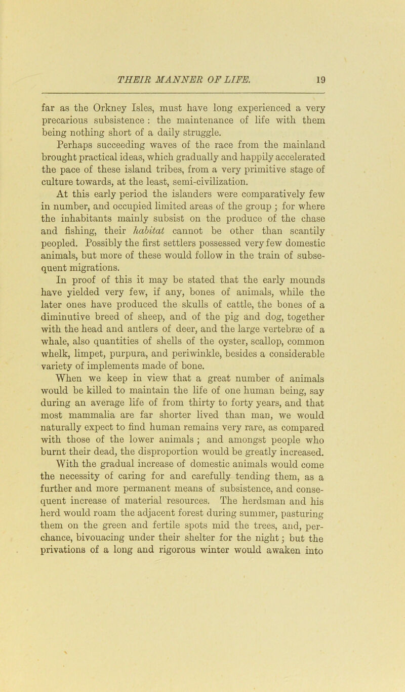 far as the Orkney Isles, must have long experienced a very precarious subsistence : the maintenance of life with them being nothing short of a daily struggle. Perhaps succeeding waves of the race from the mainland brought practical ideas, which gradually and happily accelerated the pace of these island tribes, from a very primitive stage of culture towards, at the least, semi-civilization. At this early period the islanders were comparatively few in number, and occupied limited areas of the group ; for where the inhabitants mainly subsist on the produce of the chase and fishing, their habitat cannot be other than scantily peopled. Possibly the first settlers possessed very few domestic animals, but more of these would follow in the train of subse- quent migrations. In proof of this it may be stated that the early mounds have yielded very few, if any, bones of animals, while the later ones have produced the skulls of cattle, the bones of a diminutive breed of sheep, and of the pig and dog, together with the head and antlers of deer, and the large vertebrae of a whale, also quantities of shells of the oyster, scallop, common whelk, limpet, purpura, and periwinkle, besides a considerable variety of implements made of bone. When we keep in view that a great number of animals would be killed to maintain the life of one human being, say during an average life of from thirty to forty years, and that most mammalia are far shorter lived than man, we would naturally expect to find human remains very rare, as compared with those of the lower animals ; and amongst people who burnt their dead, the disproportion would be greatly increased. With the gradual increase of domestic animals would come the necessity of caring for and carefully tending them, as a further and more permanent means of subsistence, and conse- quent increase of material resources. The herdsman and his herd would roam the adjacent forest during summer, pasturing them on the green and fertile spots mid the trees, and, per- chance, bivouacing under their shelter for the night; but the privations of a long and rigorous winter would awaken into