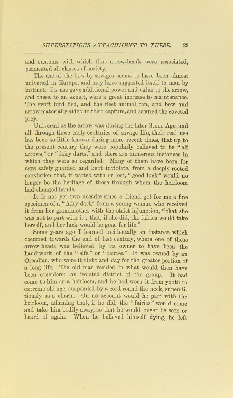 and customs with which flint arrow-heads were associated, permeated all classes of society. The use of the bow by savages seems to have been almost universal in Europe, and may have suggested itself to man by instinct. Its use gave additional power and value to the arrow, and these, to an expert, were a great increase to maintenance. The swift bird fled, and the fleet animal ran, and bow and arrow materially aided in their capture, and secured the coveted prey. Universal as the arrow was during the later Stone Age, and all through these early centuries of savage life, their real use has been so little known during more recent times, that up to the present century they were popularly believed to be “ elf arrows,” or “ fairy darts,” and there are numerous instances in which they were so regarded. Many of them have been for ages safely guarded and kept inviolate, from a deeply-rooted conviction that, if parted with or lost, “ good luck ” would no longer be the heritage of those through whom the heirloom had changed hands. It is not yet two decades since a friend got for me a fine specimen of a “ fairy dart,” from a young woman who received it from her grandmother with the strict injunction, “ that she was not to part with it; that, if she did, the fairies would take herself, and her luck would be gone for life.” Some years ago I learned incidentally an instance which occurred towards the end of last century, where one of these arrow-heads was believed by its owner to have been the handiwork of the “elfs,” or “fairies.” It was owned by an Orcadian, who wore it night and day for the greater portion of a long life. The old man resided in what would then have been considered an isolated district of the group. It had come to him as a heirloom, and he had worn it from youth to extreme old age, suspended by a cord round the neck, supersti- tiously as a charm. On no account would he part with the heirloom, affirming that, if he did, the “ fairies ” would come and take him bodily away, so that he would never be seen or heard of again. When he believed himself dying, he left