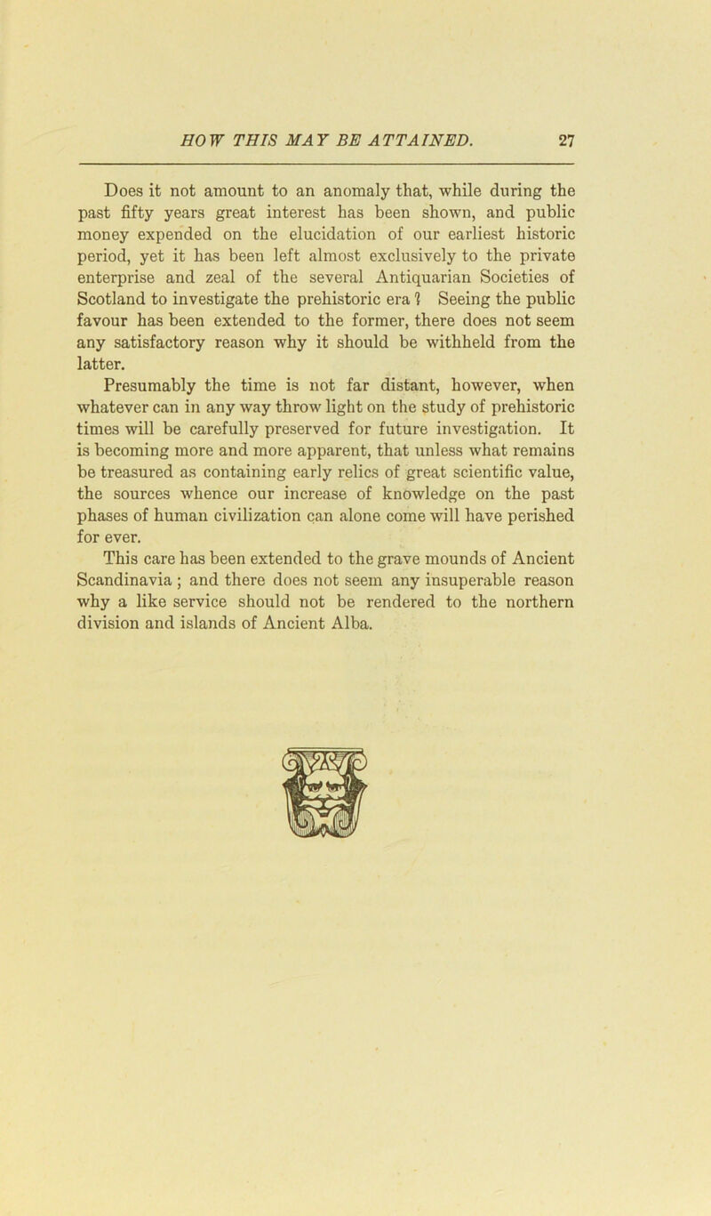 Does it not amount to an anomaly that, while during the past fifty years great interest has been shown, and public money expended on the elucidation of our earliest historic period, yet it has been left almost exclusively to the private enterprise and zeal of the several Antiquarian Societies of Scotland to investigate the prehistoric era 1 Seeing the public favour has been extended to the former, there does not seem any satisfactory reason why it should be withheld from the latter. Presumably the time is not far distant, however, when whatever can in any way throw light on the study of prehistoric times will be carefully preserved for future investigation. It is becoming more and more apparent, that unless what remains be treasured as containing early relics of great scientific value, the sources whence our increase of knowledge on the past phases of human civilization can alone come will have perished for ever. This care has been extended to the grave mounds of Ancient Scandinavia ; and there does not seem any insuperable reason why a like service should not be rendered to the northern division and islands of Ancient Alba.