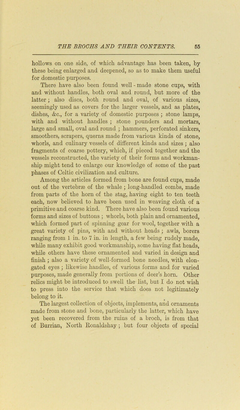 hollows on one side, of which advantage has been taken, by these being enlarged and deepened, so as to make them useful for domestic purposes. There have also been found well - made stone cups, with and without handles, both oval and round, but more of the latter; also discs, both round and oval, of various sizes, seemingly used as covers for the larger vessels, and as plates, dishes, &c., for a variety of domestic purposes ; stone lamps, with and without handles ; stone pounders and mortars, large and small, oval and round ; hammers, perforated sinkers, smoothers, scrapers, querns made from various kinds of stone, whorls, and culinary vessels of different kinds and sizes ; also fragments of coarse pottery, which, if pieced together and the vessels reconstructed, the variety of their forms and workman- ship might tend to enlarge our knowledge of some of the past phases of Celtic civilization and culture. Among the articles formed from bone are found cups, made out of the vertebrae of the whale ; long-handled combs, made from parts of the horn of the stag, having eight to ten teeth each, now believed to have been used in weaving cloth of a primitive and coarse kind. There have also been found various forms and sizes of buttons ; whorls, both plain and ornamented, which formed part of spinning gear for wool, together with a great variety of pins, with and without heads ; awls, borers ranging from 1 in. to 7 in. in length, a few being rudely made, while many exhibit good workmanship, some having flat heads, while others have these ornamented and varied in design and finish ; also a variety of well-formed bone needles, with elon- gated eyes ; likewise handles, of various forms and for varied purposes, made generally from portions of deer’s horn. Other relics might be introduced to swell the list, but I do not wish to press into the service that which does not legitimately belong to it. The largest collection of objects, implements, and ornaments made from stone and bone, particularly the latter, which have yet been recovered from the ruins of a broch, is from that of Burrian, North Ronaldshay ; but four objects of special