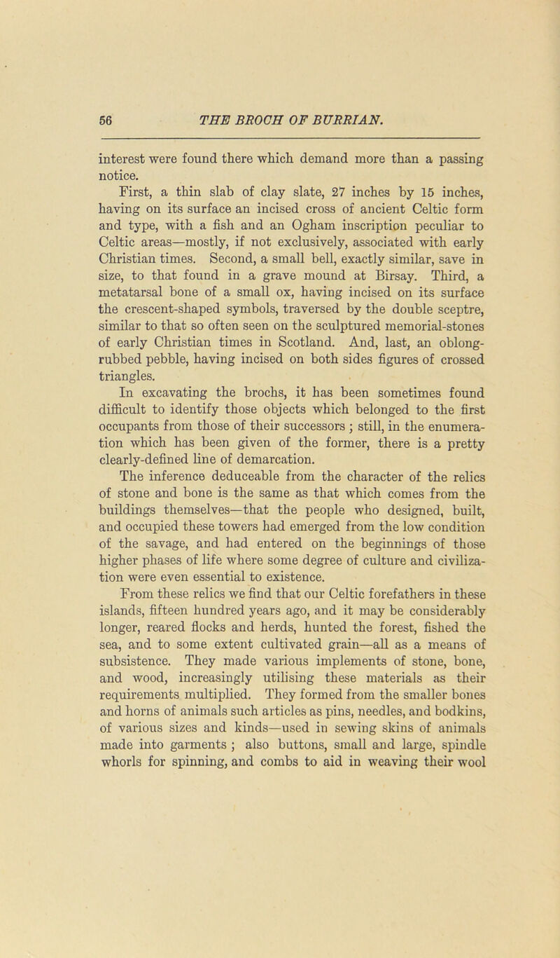 interest were found there which demand more than a passing notice. First, a thin slab of clay slate, 27 inches by 15 inches, having on its surface an incised cross of ancient Celtic form and type, with a fish and an Ogham inscription peculiar to Celtic areas—mostly, if not exclusively, associated with early Christian times. Second, a small bell, exactly similar, save in size, to that found in a grave mound at Birsay. Third, a metatarsal bone of a small ox, having incised on its surface the crescent-shaped symbols, traversed by the double sceptre, similar to that so often seen on the sculptured memorial-stones of early Christian times in Scotland. And, last, an oblong- rubbed pebble, having incised on both sides figures of crossed triangles. In excavating the brochs, it has been sometimes found difficult to identify those objects which belonged to the first occupants from those of their successors ; still, in the enumera- tion which has been given of the former, there is a pretty clearly-defined line of demarcation. The inference deduceable from the character of the relics of stone and bone is the same as that which comes from the buildings themselves—that the people who designed, built, and occupied these towers had emerged from the low condition of the savage, and had entered on the beginnings of those higher phases of life where some degree of culture and civiliza- tion were even essential to existence. From these relics we find that our Celtic forefathers in these islands, fifteen hundred years ago, and it may be considerably longer, reared flocks and herds, hunted the forest, fished the sea, and to some extent cultivated grain—all as a means of subsistence. They made various implements of stone, bone, and wood, increasingly utilising these materials as their requirements multiplied. They formed from the smaller bones and horns of animals such articles as pins, needles, and bodkins, of various sizes and kinds—used in sewing skins of animals made into garments ; also buttons, small and large, spindle whorls for spinning, and combs to aid in weaving their wool