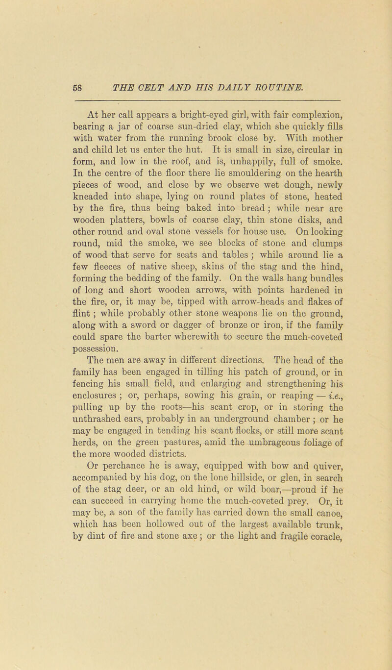 At her call appears a bright-eyed girl, with fair complexion, bearing a jar of coarse sun-dried clay, which she quickly fills with water from the running brook close by. With mother and child let us enter the hut. It is small in size, circular in form, and low in the roof, and is, unhappily, full of smoke. In the centre of the floor there lie smouldering on the hearth pieces of wood, and close by we observe wet dough, newly kneaded into shape, lying on round plates of stone, heated by the fire, thus being baked into bread; while near are wooden platters, bowls of coarse clay, thin stone disks, and other round and oval stone vessels for house use. On looking round, mid the smoke, we see blocks of stone and clumps of wood that serve for seats and tables ; while around lie a few fleeces of native sheep, skins of the stag and the hind, forming the bedding of the family. On the walls hang bundles of long and short wooden arrows, with points hardened in the fire, or, it may be, tipped with arrow-heads and flakes of flint; while probably other stone weapons lie on the ground, along with a sword or dagger of bronze or iron, if the family could spare the barter wherewith to secure the much-coveted possession. The men are away in different directions. The head of the family has been engaged in tilling his patch of ground, or in fencing his small field, and enlarging and strengthening his enclosures ; or, perhaps, sowing his grain, or reaping — i.e., pulling up by the roots—his scant crop, or in storing the unthrashed ears, probably in an underground chamber ; or he may be engaged in tending his scant flocks, or still more scant herds, on the green pastures, amid the umbrageous foliage of the more wooded districts. Or perchance he is away, equipped with bow and quiver, accompanied by his dog, on the lone hillside, or glen, in search of the stag deer, or an old hind, or wild boar,—proud if he can succeed in carrying home the much-coveted prey. Or, it may be, a son of the family has carried down the small canoe, which has been hollowed out of the largest available trunk, by dint of fire and stone axe; or the light and fragile coracle,