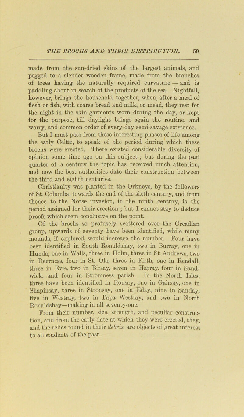 made from the sun-dried skins of the largest animals, and pegged to a slender wooden frame, made from the branches of trees having the naturally required curvature — and is paddling about in search of the products of the sea. Nightfall, however, brings the household together, when, after a meal of flesh or fish, with coarse bread and milk, or mead, they rest for the night in the skin garments worn during the day, or kept for the purpose, till daylight brings again the routine, and worry, and common order of every-day semi-savage existence. But I must pass from these interesting phases of life among the early Celtae, to speak of the period during which these brochs were erected. There existed considerable diversity of opinion some time ago on this subject; but during the past quarter of a century the topic has received much attention, and now the best authorities date their construction between the third and eighth centuries. Christianity was planted in the Orkneys, by the followers of St. Columba, towards the end of the sixth century, and from thence to the Norse invasion, in the ninth century, is the period assigned for their erection ; but I cannot stay to deduce proofs which seem conclusive on the point. Of the brochs so profusely scattered over the Orcadian group, upwards of seventy have been identified, while many mounds, if explored, would increase the number. Four have been identified in South Ronaldshay, two in Burray, one in Hunda, one in Walls, three in Holm, three in St Andrews, two in Deerness, four in St. Ola, three in Firth, one in Rendall, three in Evie, two in Birsay, seven in Harray, four in Sand- wick, and four in Stromness parish. In the North Isles, three have been identified in Rousay, one in Gairsay, one in Shapinsay, three in Stronsay, one in Eday, nine in Sanday, five in Westray, two in Papa Westray, and two in North Ronaldshay—making in all seventy-one. From their number, size, strength, and peculiar construc- tion, and from the early date at which they were erected, they, and the relics found in their debris, are objects of great interest to all students of the past.