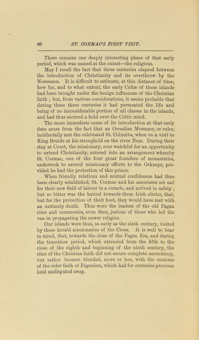 There remains one deeply interesting phase of that early period, which was named at the outset—the religious. May I recall the fact that three centuries elapsed between the introduction of Christianity and its overthrow by the Norsemen. It is difficult to estimate, at this distance of time, how far, and to what extent, the early Celtae of these islands had been brought under the benign influences of the Christian faith ; but, from various considerations, it seems probable that during these three centuries it had permeated the life and being of no inconsiderable portion of all classes in the islands, and had thus secured a hold over the Celtic mind. The more immediate cause of its introduction at that early date arose from the fact that an Orcadian Mormaer, or ruler, incidentally met the celebrated St. Columba, when on a visit to King Bruide at his stronghold on the river Ness. During their stay at Court, the missionary, ever watchful for an opportunity to extend Christianity, entered into an arrangement whereby St. Cormac, one of the four great founders of monasteries, undertook to extend missionary efforts to the Orkneys, pro- vided he had the protection of this prince. When friendly relations and mutual confidences had thus been clearly established, St. Cormac and his associates set sail for their new field of labour in a coracle, and arrived in safety ; but so bitter was the hatred towards these Irish clerics, that, but for the protection of their host, they would have met with an untimely death. Thus were the leaders of the old Pagan rites and ceremonies, even then, jealous of those wffio led the van in propagating the newer religion. Our islands were thus, so early as the sixth century, visited by these herald missionaries of the Cross. It is well to bear in mind, that, towards the close of the Pagan Era, and during the transition period, Avhich extended from the fifth to the close of the eighth and beginning of the ninth century, the rites of the Christian faith did not secure complete ascendency, but rather became blended, more or less, with the customs of the older faith of Paganism, which had for centuries previous held undisputed sway.