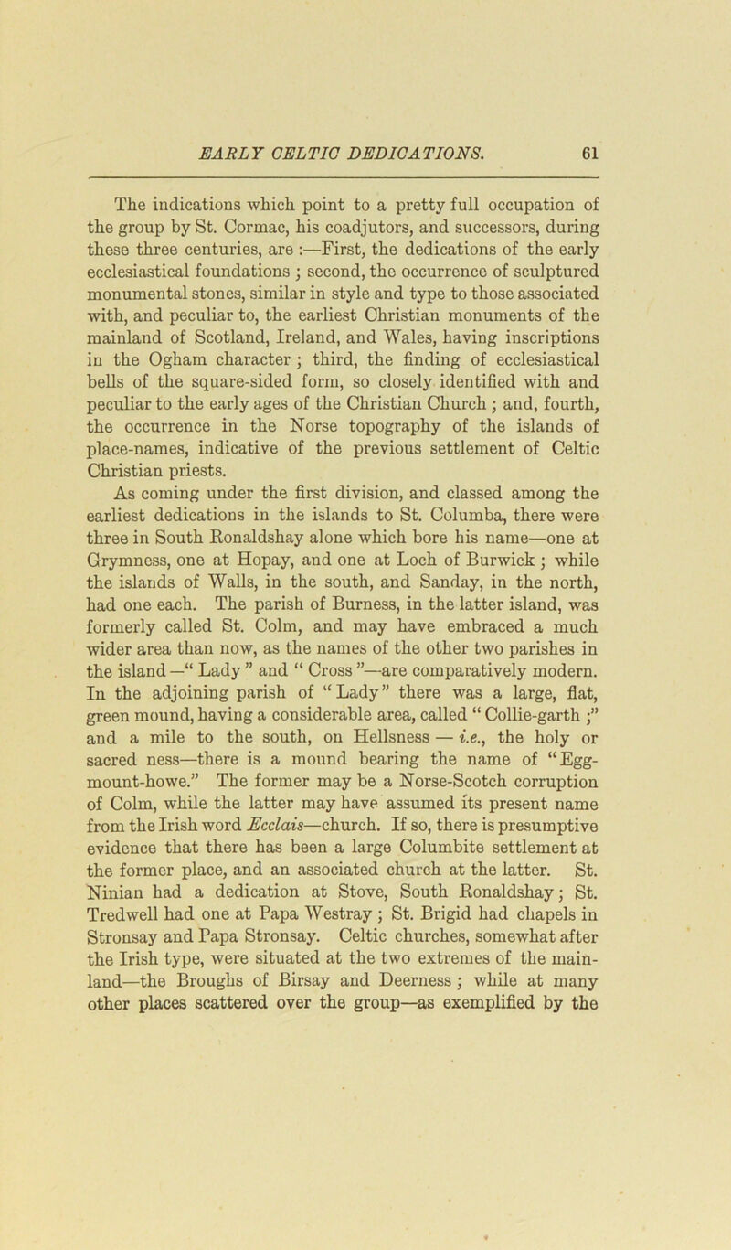 The indications which point to a pretty full occupation of the group by St. Cormac, his coadjutors, and successors, during these three centuries, are :—First, the dedications of the early ecclesiastical foundations ; second, the occurrence of sculptured monumental stones, similar in style and type to those associated with, and peculiar to, the earliest Christian monuments of the mainland of Scotland, Ireland, and Wales, having inscriptions in the Ogham character ; third, the finding of ecclesiastical bells of the square-sided form, so closely identified with and peculiar to the early ages of the Christian Church ; and, fourth, the occurrence in the Norse topography of the islands of place-names, indicative of the previous settlement of Celtic Christian priests. As coming under the first division, and classed among the earliest dedications in the islands to St. Columba, there were three in South Ronaldshay alone which bore his name—one at Grymness, one at Hopay, and one at Loch of Burwick ; while the islands of Walls, in the south, and Sanday, in the north, had one each. The parish of Burness, in the latter island, was formerly called St. Colm, and may have embraced a much wider area than now, as the names of the other two parishes in the island —“ Lady ” and “ Cross ”—are comparatively modern. In the adjoining parish of “Lady” there was a large, flat, green mound, having a considerable area, called “ Collie-garth and a mile to the south, on Hellsness — i.e., the holy or sacred ness—there is a mound bearing the name of “Egg- mount-howe.” The former may be a Norse-Scotch corruption of Colm, while the latter may have assumed its present name from the Irish word Ecclais—church. If so, there is presumptive evidence that there has been a large Columbite settlement at the former place, and an associated church at the latter. St. Ninian had a dedication at Stove, South Ronaldshay; St. Tredwell had one at Papa Westray ; St. Brigid had chapels in Stronsay and Papa Stronsay. Celtic churches, somewhat after the Irish type, were situated at the two extremes of the main- land—the Broughs of Birsay and Deerness; while at many other places scattered over the group—as exemplified by the