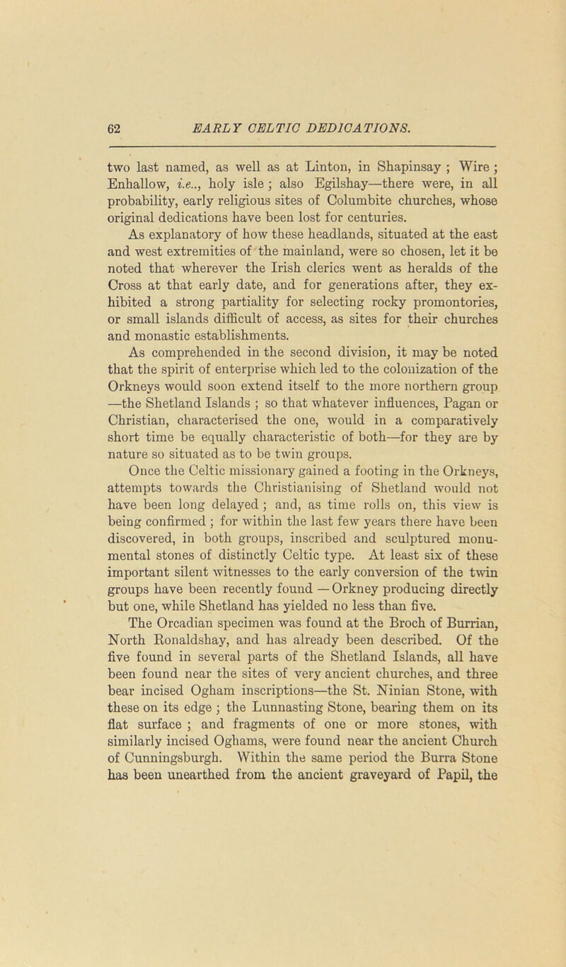 two last named, as well as at Linton, in Shapinsay ; Wire ; Enkallow, i.e.., holy isle ; also Egilshay—there were, in all probability, early religious sites of Columbite churches, whose original dedications have been lost for centuries. As explanatory of how these headlands, situated at the east and west extremities of the mainland, were so chosen, let it be noted that wherever the Irish clerics went as heralds of the Cross at that early date, and for generations after, they ex- hibited a strong partiality for selecting rocky promontories, or small islands difficult of access, as sites for their churches and monastic establishments. As comprehended in the second division, it may be noted that the spirit of enterprise which led to the colonization of the Orkneys would soon extend itself to the more northern group —the Shetland Islands ; so that whatever influences, Pagan or Christian, characterised the one, would in a comparatively short time be equally characteristic of both—for they are by nature so situated as to be twin groups. Once the Celtic missionary gained a footing in the Orkneys, attempts towards the Christianising of Shetland would not have been long delayed ; and, as time rolls on, this view is being confirmed ; for within the last few years there have been discovered, in both groups, inscribed and sculptured monu- mental stones of distinctly Celtic type. At least six of these important silent witnesses to the early conversion of the twin groups have been recently found — Orkney producing directly but one, while Shetland has yielded no less than five. The Orcadian specimen was found at the Broch of Burrian, North Ronaldshay, and has already been described. Of the five found in several parts of the Shetland Islands, all have been found near the sites of very ancient churches, and three bear incised Ogham inscriptions—the St. Ninian Stone, with these on its edge ; the Lunnasting Stone, bearing them on its flat surface ; and fragments of one or more stones, with similarly incised Oghams, were found near the ancient Church of Cunningsburgh. Within the same period the Burra Stone has been unearthed from the ancient graveyard of Papil, the