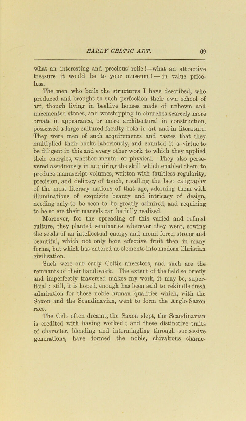 what an interesting and precious' relic !—what an attractive treasure it would be to your museum ! — in value price- less. The men who built the structures I have described, who produced and brought to such perfection their own school of art, though living in beehive houses made of unhewn and uncemented stones, and worshipping in churches scarcely more ornate in appearance, or more architectural in construction, possessed a large cultured faculty both in art and in literature. They were men of such acquirements and tastes that they multiplied their books laboriously, and counted it a virtue to be diligent in this and every other work to which they applied their energies, whether mental or physical. They also perse- vered assiduously in acquiring the skill which enabled them to produce manuscript volumes, written with faultless regularity, precision, and delicacy of touch, rivalling the best caligraphy of the most literary nations of that age, adorning them with illuminations of exquisite beauty and intricacy of design, needing only to be seen to be greatly admired, and requiring to be so ere their marvels can be fully realised. Moreover, for the spreading of this varied and refined culture, they planted seminaries wherever they went, sowing the seeds of an intellectual energy and moral force, strong and beautiful, which not only bore effective fruit then in many forms, but which has entered as elements into modern Christian civilization. Such were our early Celtic ancestors, and such are the remnants of their handiwork. The extent of the field so briefly and imperfectly traversed makes my work, it may be, super- ficial ; still, it is hoped, enough has been said to rekindle fresh admiration for those noble human qualities which, with the Saxon and the Scandinavian, went to form the Anglo-Saxon race. The Celt often dreamt, the Saxon slept, the Scandinavian is credited with having worked ; and these distinctive traits of character, blending and intermingling through successive generations, have formed the noble, chivalrous charac-