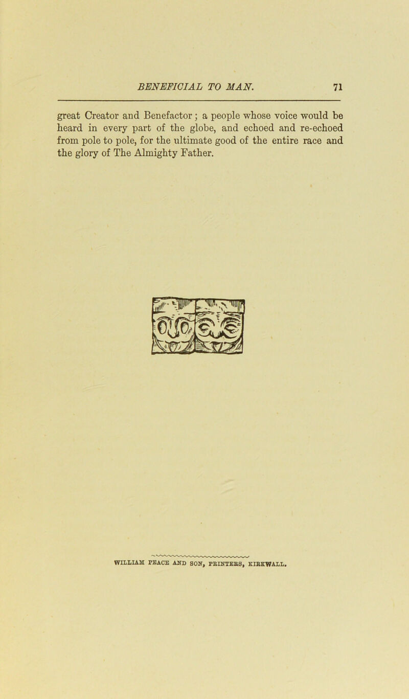 great Creator and Benefactor; a people whose voice would be heard in every part of the globe, and echoed and re-echoed from pole to pole, for the ultimate good of the entire race and the glory of The Almighty Father. 2f-vp|r fM m WILLIAM PEACE AMD SOM, PRINTERS, KIRKWALL.