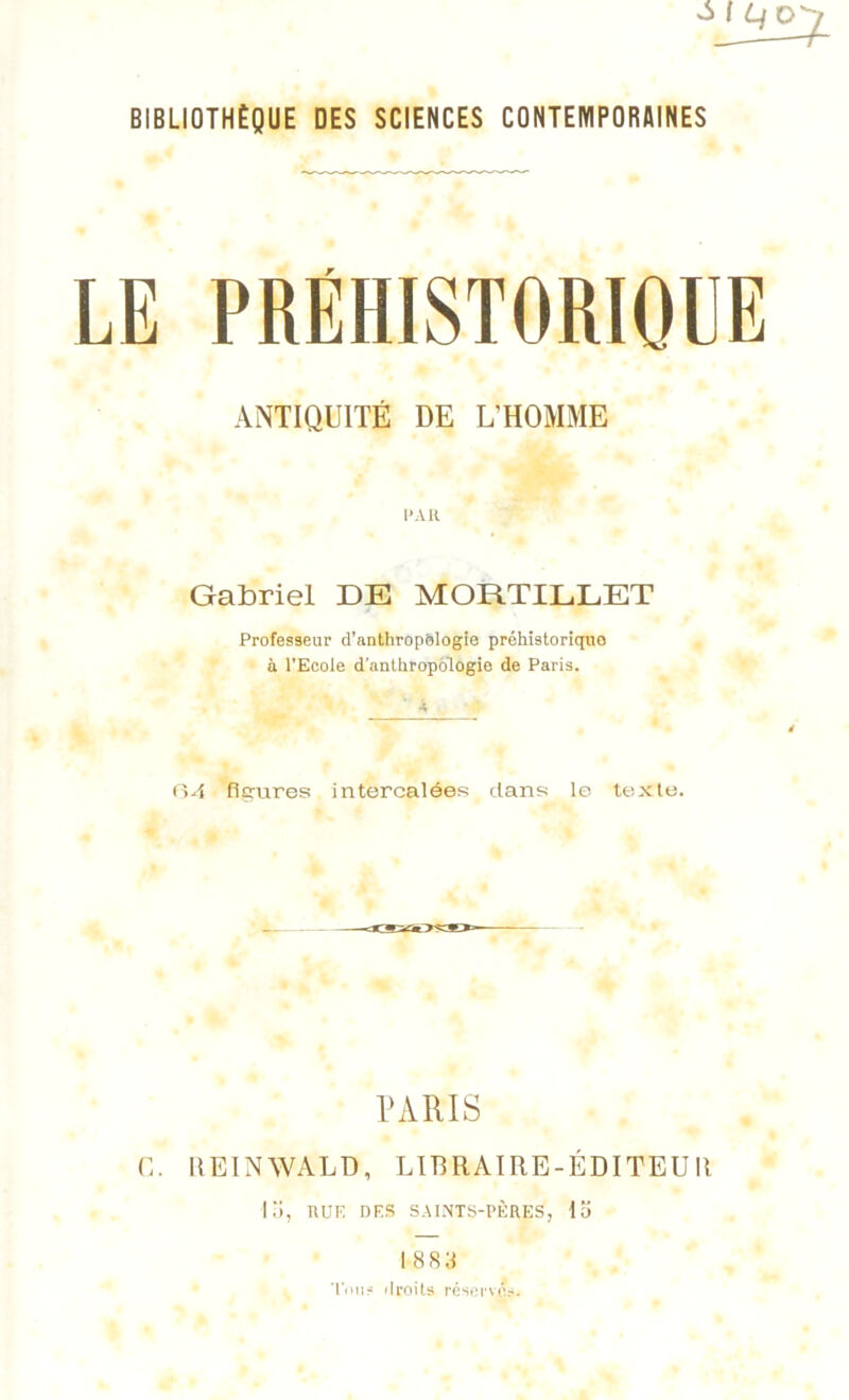 BIBLIOTHÈQUE DES SCIENCES CONTEMPORAINES LE PRÉHISTORIQUE ANTIQUITÉ DE L'HOMME l’AK Gabriel DE MORTILLET Professeur d’anthropologie préhistoriquo à l’Ecole d’anthropologie de Paris. ■« 04 figures intercalées dans le texte. PARIS G. REINWALD, LIBRAIRE-ÉDITEUII G), RUE DES SAINTS-PÈRES, 15 1883 Tou? droits réserves.