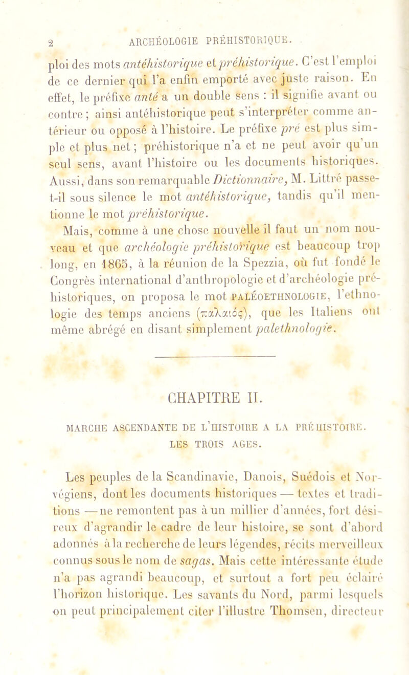 ploi des mots antéhistorique et préhistorique. C est 1 emploi de ce dernier qui l’a enfin emporté avec juste raison. En effet, le préfixe ante a un double sens : il signifie avant ou contre; ainsi antéhistorique peut s’interpréter comme an- térieur ou opposé à l’histoire. Le préfixe pré est plus sim- ple et plus net ; préhistorique n’a et ne peut avoir qu un seul sens, avant l’histoire ou les documents historiques. Aussi, dans son remarquable Dictionnaire, M. Littré passe- t-il sous silence le mot antéhistorique, tandis qu’il men- tionne le mot préhistorique. Mais, comme à une chose nouvelle il faut un nom nou- veau et que archéologie préhistorique est beaucoup trop long, en 1863, à la réunion de la Spezzia, où fut fondé le Congrès international d’anthropologie et d’archéologie pré- historiques, on proposa le mot paléoetiinologie, 1 ethno- logie des temps anciens (rcoXaiéç), que les Italiens ont même abrégé en disant simplement palethnologie. CHAPITRE II. MARCHE ASCENDANTE DE L’HISTOIRE A LA PRÉHISTOIRE. LES TROIS AGES. Les peuples delà Scandinavie, Danois, Suédois et Nor- végiens, dont les documents historiques— textes et tradi- tions — ne remontent pas à un millier d’années, fort dési- reux d’agrandir le cadre de leur histoire, se sont d’abord adonnés à la recherche de leurs légendes, récits merveilleux connus sous le nom de sagas. Mais cette intéressante étude n’a pas agrandi beaucoup, et surtout a fort peu éclairé l’horizon historique. Les savants du Nord, parmi lesquels ou peut principalement citer l’illustre Thomson, directeur