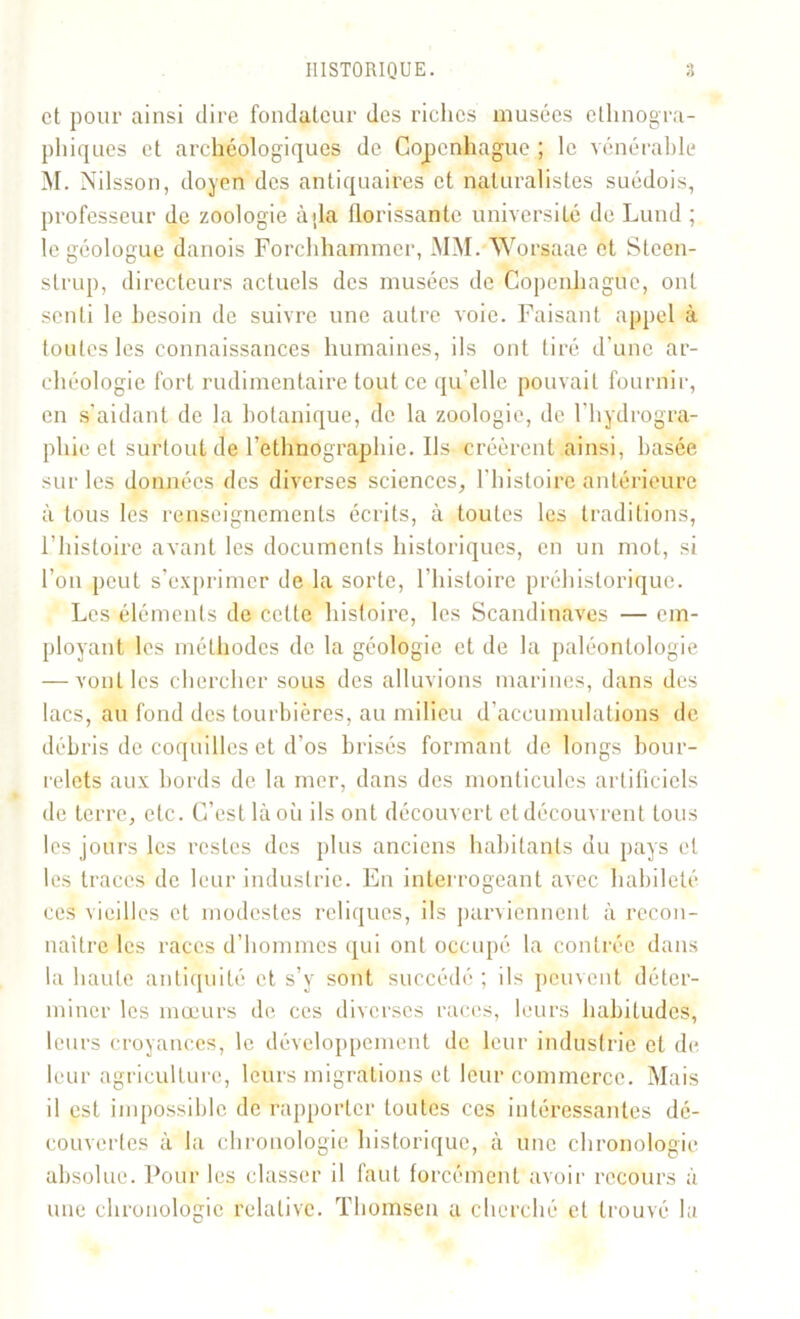 et pour ainsi dire fondateur des riches musées ethnogra- phiques et archéologiques de Copenhague ; le vénérable M. Nilsson, doyen des antiquaires et naturalistes suédois, professeur de zoologie àjla florissante université de Lund ; le géologue danois Forchhammer, MM. Worsaae et Slcen- strup, directeurs actuels des musées de Copenhague, ont senti le besoin de suivre une autre voie. Faisant appel à toutes les connaissances humaines, ils ont tiré d’une ar- chéologie fort rudimentaire tout ce qu’elle pouvait fournir, en s’aidant de la botanique, de la zoologie, de l’hydrogra- phie et surtout de l’ethnographie. Ils créèrent ainsi, basée sur les données des diverses sciences, l'histoire antérieure à tous les renseignements écrits, à toutes les traditions, F histoire avant les documents historiques, en un mot, si l’on peut s’exprimer de la sorte, l’histoire préhistorique. Les éléments de cette histoire, les Scandinaves — em- ployant les méthodes de la géologie et de la paléontologie — vont les chercher sous des alluvions marines, dans des lacs, au fond des tourbières, au milieu d'accumulations de débris de coquilles et d’os brisés formant de longs bour- relets aux bords de la mer, dans des monticules artificiels de terre, etc. C’est là où ils ont découvert et découvrent tous les jours les restes des plus anciens habitants du pays et les traces de leur industrie. En interrogeant avec habileté ces vieilles et modestes reliques, ils parviennent à recon- naître les races d’hommes qui ont occupé la contrée dans la haute antiquité et s’y sont succédé ; ils peuvent déter- miner les mœurs de ces diverses races, leurs habitudes, leurs croyances, le développement de leur industrie et de leur agriculture, leurs migrations et leur commerce. Mais il est impossible de rapporter toutes ces intéressantes dé- couvertes à la chronologie historique, à une chronologie absolue. Pour les classer il faut forcément avoir recours à une chronologie relative. Thomsen a cherché et trouvé la