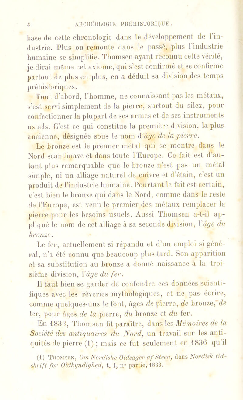 base de cette chronologie dans le développement de l’in- dustrie. Plus on remonte dans le passé, plus l'industrie humaine se simplifie. Tliomsen ayant reconnu cette vérité, je dirai même cet axiome, qui s’est confirmé et se confirme partout de plus en plus, en a déduit sa division des temps préhistoriques. Tout d’abord, l’homme, ne connaissant pas les métaux, s’est servi simplement de la pierre, surtout du silex, pour confectionner la plupart de ses armes et de ses instruments usuels. C’est ce qui constitue la première division, la plus ancienne, désignée sous le nom d'âge de la pierre. Le bronze est le premier métal qui se montre dans le Nord Scandinave et dans toute l’Europe. Ce fait est d’au- tant plus remarquable que le bronze n’est pas un métal simple, ni un alliage naturel de cuivre et d’étain, c’est un produit de l’industrie humaine. Pourtant le fait est certain, c’est bien le bronze qui dans le Nord, comme dans le reste de l’Europe, est venu le premier des métaux remplacer la pierre pour les besoins usuels. Aussi Thomsen a-t-il ap- pliqué le nom de cet alliage à sa seconde division, Yâge du bronze. Le fer, actuellement si répandu et d un emploi si géné- ral, n’a été connu que beaucoup plus tard. Son apparition et sa substitution au bronze a donné naissance à la troi- sième division, Y âge du fer. Il faut bien se garder de confondre ces données scienti- fiques avec les rêveries mythologiques, et ne pas écrire, comme quelques-uns le font, âges de pierre, de bronze,~de fer, pour âges de la pierre, du bronze cl du fer. En 1833, Thomsen fit paraître, dans les Mémoires de la Société des antiquaires du Nord, un travail sur les anti- quités de pierre (I) ; mais ce fut seulement en 1836 qu il (1) Thomsen, OmNordiske Oldsager af Stcen, dans Nordiste tid- skrift for Oldkyndighed, t. I, ne partie, 1833.