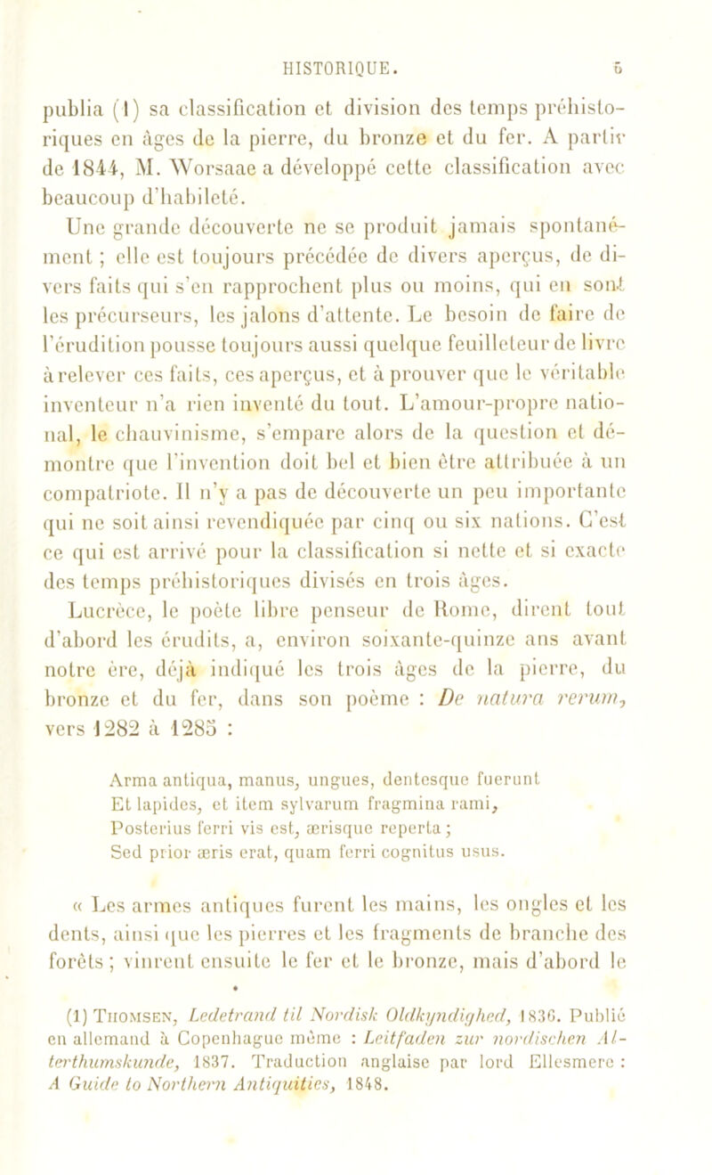 publia (I) sa classification et division des temps préhisto- riques en âges de la pierre, du bronze et du fer. A partir de 1844, M. Worsaae a développé cette classification avec beaucoup d’habileté. Une grande découverte ne se produit jamais spontané- ment ; elle est toujours précédée de divers aperçus, de di- vers faits qui s’en rapprochent plus ou moins, qui eu son.!, les précurseurs, les jalons d’attente. Le besoin de faire de l’érudition pousse toujours aussi quelque feuilleteur de livre à relever ces faits, ces aperçus, et à prouver que le véritable inventeur n’a rien inventé du tout. L’amour-propre natio- nal, le chauvinisme, s’empare alors de la question et dé- montre que l’invention doit bel et bien être attribuée à un compatriote. Il n’y a pas de découverte un peu importante qui ne soit ainsi revendiquée par cinq ou six nations. C’est ce qui est arrivé pour la classification si nette et si exacte des temps préhistoriques divisés en trois âges. Lucrèce, le poète libre penseur de Rome, dirent tout d’abord les érudits, a, environ soixante-quinze ans avant notre ère, déjà indiqué les trois âges de la pierre, du bronze et du fer, dans son poème : De natura rerum, vers 1282 à 1285 : Arma antiqua, manus, ungues, dentesque fuerunt Et lapides, et item sylvarum fragmina rami, Posterius terri vis est, ærisque reporta ; Sed prior æris erat, quam terri cognitus usus. « Les armes antiques furent les mains, les ongles et les dents, ainsi que les pierres et les fragments de branche des forêts ; vinrent ensuite le fer et le bronze, mais d’abord le (1) Tiiomsen, Ledetrand til Nordiste Oldkyndighed, 183G. Publié en allemand à Copenhague même : Lcitfaden zur novdischen Al- terthumskunde, 1837. Traduction anglaise par lord Ellesmere : A Guide to Northern Antiquités, 1848.