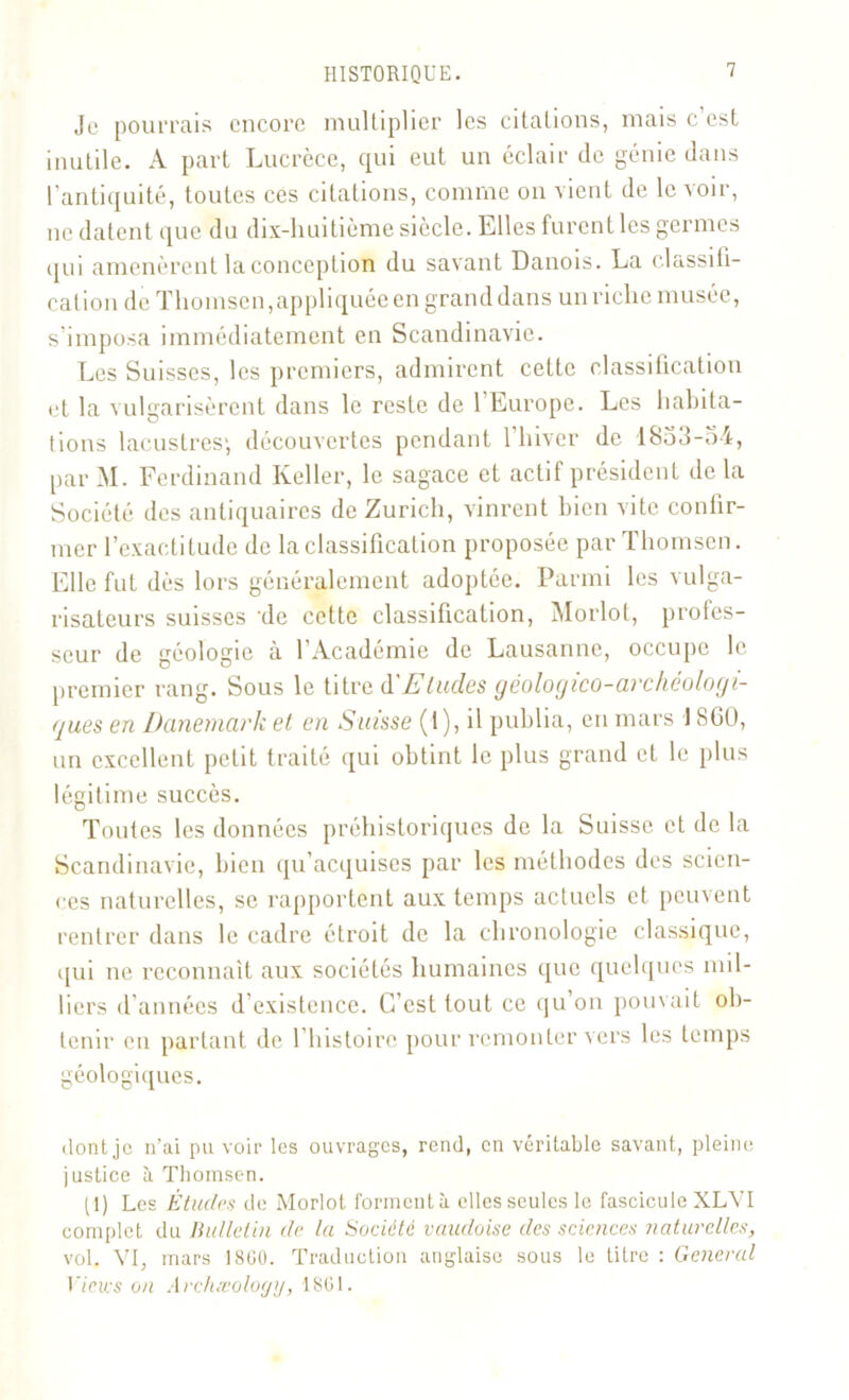 Je pourrais encore multiplier les citations, mais c’est inutile. A part Lucrèce, qui eut un éclair de génie dans l’antiquité, toutes ces citations, comme on vient de le voir, ne datent que du dix-huitième siècle. Elles furent les germes qui amenèrent la conception du savant Danois. La classifi- cation de Thomson,appliquée en grand dans un riche musée, s’imposa immédiatement en Scandinavie. Les Suisses, les premiers, admirent cette classification et la vulgarisèrent dans le reste de 1 Europe. Les habita- tions lacustres', découvertes pendant l’hiver de 1833-oi, par M. Ferdinand Relier, le sagace et actif président de la Société des antiquaires de Zurich, vinrent bien vite confir- mer l’exactitude de la classification proposée par Thomson. Elle fut dès lors généralement adoptée. Parmi les vulga- risateurs suisses de cette classification, Morlot, profes- seur de géologie à l’Académie de Lausanne, occupe le premier rang. Sous le titre d'Eludes géologico-archéologi- gues en Danemark et en Suisse (1), il publia, en mars 18G0, un excellent petit traité qui obtint le plus grand et le plus légitime succès. Toutes les données préhistoriques de la Suisse et de la Scandinavie, bien qu’acquises par les méthodes des scien- ces naturelles, se rapportent aux temps actuels et peuvent rentrer dans le cadre étroit de la chronologie classique, qui ne reconnaît aux sociétés humaines que quelques mil- liers d années d existence. C’est tout ce qu on pouvait ob- tenir en partant de l’histoire pour remonter vers les temps géologiques. dont je n’ai pu voir les ouvrages, rend, en véritable savant, pleine justice ti Thomson. (1) Les Études de Morlot forment à elles seules le fascicule XLVI complet du Bulletin de la Société vaudoise des sciences naturelles, vol. VI, mars 1800. Traduction anglaise sous le titre : General lmes on Archæology, 1801.