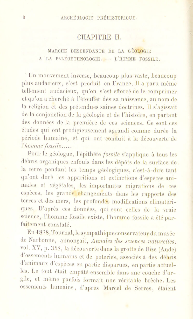 CHAPITRE II. MARCHE DESCENDANTE DE LA GÉOLOGIE A LA PALÉOETHNOLOGIE. — L’HOMME FOSSILE. Un mouvement inverse, beaucoup plus vaste, beaucoup plus audacieux, s’est produit en France. Il a paru même tellement audacieux, qu’on s’est efforcé de le comprimer et qu’on a cherché à l’étouffer dès sa naissance, au nom de la religion et des prétendues saines doctrines. Il s’agissait de la conjonction de la géologie et de l’histoire, en partant des données de la première de ces sciences. Ce sont ces études qui ont prodigieusement agrandi comme durée la période humaine, et qui ont conduit à la découverte de \'homme fossile Pour le géologue, l’épithète fossile s’applique à tous les débris organiques enfouis dans les dépôts de la surface de la terre pendant les temps géologiques, c’est-à-dire tant qu on! duré les apparitions et extinctions d’espèces ani- males et végétales, les importantes migrations de ces espèces, les grands changements dans les rapports des terres et des mers, les profondes modifications climatéri- ques. D’après ces données, qui sont celles de la vraie science, l’homme fossile existe, l’homme fossile a été par- faitement constaté. En 1828,Tournai, lesympathiqueconservateur du musée de Narbonne, annonçait, Annales des sciences naturelles. vol. XV, p. 348, la découverte dans la grotte de Bizc (Aude) d ossements humains et de poteries, associés à des débris d animaux d espèces en partie disparues, en partie actuel- les. Le tout était empâté ensemble dans une couche d’ar- gile, et même parfois formait une véritable brèche. Les ossements humains, d’après Marcel de Serres, étaient