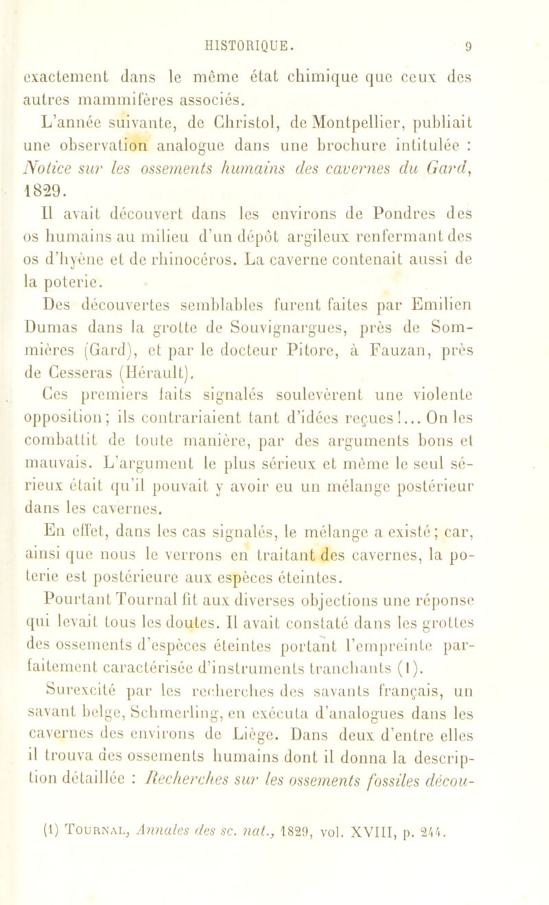 exactement dans le même état chimique que ceux des autres mammifères associés. L’année suivante, de Christol, de Montpellier, publiait une observation analogue dans une brochure intitulée : Notice sur les ossements humains des cavernes du Gard, 18-29. 11 avait découvert dans les environs de Pondres des os humains au milieu d’un dépôt argileux renfermant des os d’hyène et de rhinocéros. La caverne contenait aussi de la poterie. Des découvertes semblables furent faites par Emilien Dumas dans la grotte de Souvignargues, près de Som- mières (Gard), et par le docteur Pitore, à Fauzan, près de Cesseras (Hérault). Ces premiers laits signalés soulevèrent une violente opposition; ils contrariaient tant d’idées reçues !... On les combattit de toute manière, par des arguments bons et mauvais. L’argument le plus sérieux et même le seul sé- rieux était qu’il pouvait y avoir eu un mélange postérieur dans les cavernes. En cfTct, dans les cas signalés, le mélange a existé; car, ainsi que nous le verrons en traitant des cavernes, la po- terie est postérieure aux espèces éteintes. Pourtant Tournai lit aux diverses objections une réponse qui levait tous les doutes. Il avait constaté dans les grottes des ossements d’espèces éteintes portant l’empreinte par- faitement caractérisée d’instruments tranchants (1). Surexcité par les recherches des savants français, un savant belge, Schmerling, en exécuta d’analogues dans les cavernes des environs de Liège. Dans deux d’entre elles il trouva aes ossements humains dont il donna la descrip- tion détaillée : Recherches sur les ossements fossiles décou- (1) Tournal, Annules des sc. nut., 1829, vol. XVIII, p. 244.