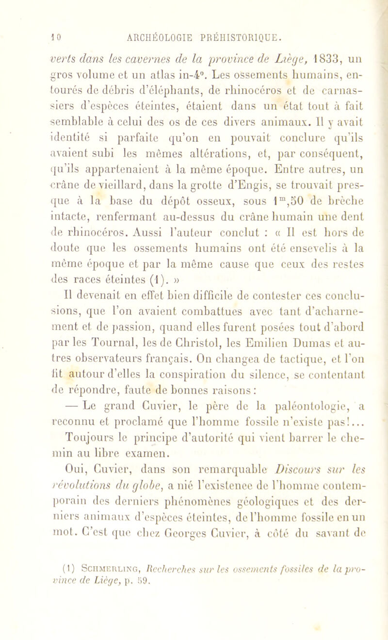 verts dans les cavernes de la province de Liege, 1833, un gros volume et un atlas in-4°. Les ossements humains, en- tourés de débris d’éléphants, de rhinocéros et de carnas- siers d’espèces éteintes, étaient dans un état tout à fait semblable à celui des os de ces divers animaux. Il y avait identité si parfaite qu’on en pouvait conclure qu’ils avaient subi les mêmes altérations, et, par conséquent, qu’ils appartenaient à la même époque. Entre autres, un crâne de vieillard, dans la grotte d’Engis, se trouvait pres- que à la base du dépôt osseux, sous lm,50 de brèche intacte, renfermant au-dessus du crâne humain une dent de rhinocéros. Aussi l’auteur conclut : « Il est hors de doute que les ossements humains ont été ensevelis à la même époque et par la même cause que ceux des restes des races éteintes (1). » Il devenait en effet bien difficile de contester ces conclu- sions, que l’on avaient combattues avec tant d’acharne- ment et de passion, quand elles furent posées tout d’abord par les Tournai, les de Ghristol, les Emilien Dumas et au- tres observateurs français. On changea de tactique, et l'on lit autour d’elles la conspiration du silence, se contentant de répondre, faute de bonnes raisons : — Le grand Cuvier, le père de la paléontologie, a reconnu et proclamé que l’homme fossile n’existe pas!... Toujours le principe d’autorité qui vient barrer le che- min au libre examen. Oui, Cuvier, dans son remarquable Discours sur les révolutions du globe, a nié l’existcnee de l'homme contem- porain des derniers phénomènes géologiques et des der- niers animaux d’espèces éteintes, de l’homme fossile en un mot. C’est que chez Georges Cuvier, à côté du savant de (I) Sciimerling, Recherches sur les ossements fossiles de la pro- vince de Liège, p. 59.