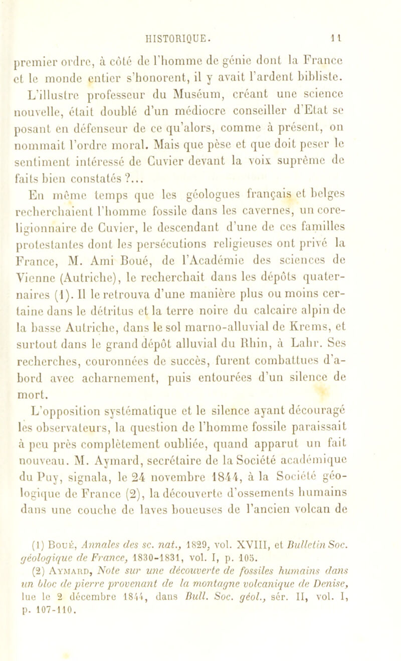 premier ordre, à côté de l’homme de génie dont la France et le monde entier s’honorent, il y avait 1 ardent biblisle. L’illustre professeur du Muséum, créant une science nouvelle, était doublé d’un médiocre conseiller d’Etat se posant en défenseur de ce qu’alors, comme à présent, on nommait l’ordre moral. Mais que pèse et que doit peser le sentiment intéressé de Cuvier devant la voix suprême de faits bien constatés ?... En même temps que les géologues français et belges recherchaient l’homme fossile dans les cavernes, un core- ligionnaire de Cuvier, le descendant d’une de ces familles protestantes dont les persécutions religieuses ont privé la France, M. Ami Boué, de l’Académie des sciences de Vienne (Autriche), le recherchait dans les dépôts quater- naires (1). 11 le retrouva d’une manière plus ou moins cer- taine dans le détritus et la terre noire du calcaire alpin de la basse Autriche, dans le sol marno-alluvial de Krcms, et surtout dans le grand dépôt alluvial du Rhin, à Lahr. Scs recherches, couronnées de succès, furent combattues d'a- bord avec acharnement, puis entourées d’un silence de mort. L’opposition systématique et le silence ayant découragé les observateurs, la question de l’homme fossile paraissait à peu près complètement oubliée, quand apparut un fait nouveau. M. Aymard, secrétaire de la Société académique du Buy, signala, le 24 novembre 1844, à la Société géo- logique de France (2), la découverte d'ossements humains dans une couche de laves boueuses de l’ancien volcan de (1) Boue, Annales des sc. nat., 1829, vol. XVIII, et Bulletin Soc. géologique de France, 1830-1831, vol. I, p. 103. (2) Aymard, Note sur une découverte de fossiles humains dans un bloc de pierre provenant de la montagne volcanique de Denise, lue le 2 décembre 1844, dans Bull. Soc. géol., sér. II, vol. I, p. 107-110.