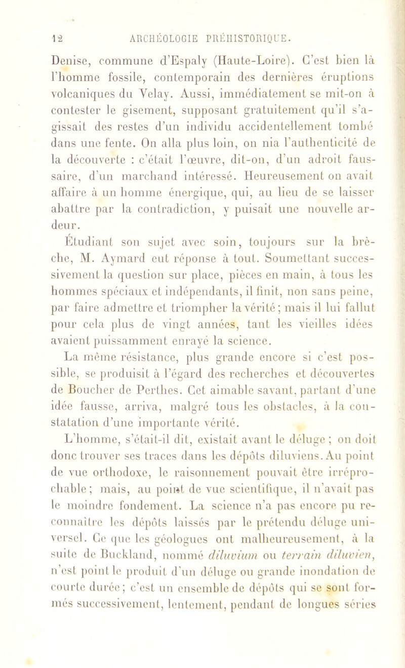 Denise, commune d’Espaly (Haute-Loire). C’est bien là l’homme fossile, contemporain des dernières éruptions volcaniques du Yelay. Aussi, immédiatement se mit-on à contester le gisement, supposant gratuitement qu’il s’a- gissait des restes d’un individu accidentellement tombé dans une fente. On alla plus loin, on nia l’authenticité de la découverte : c’était l’œuvre, dit-on, d'un adroit faus- saire, d’un marchand intéressé. Heureusement on avait affaire à un homme énergique, qui, au lieu de se laisser abattre par la contradiction, y puisait une nouvelle ar- deur. Etudiant son sujet avec soin, toujours sur la brè- che, M. Aymard eut réponse à tout. Soumettant succes- sivement la question sur place, pièces en main, à tous les hommes spéciaux et indépendants, il finit, non sans peine, par faire admettre et triompher la vérité; mais il lui fallut pour cela plus de vingt années, tant les vieilles idées avaient puissamment enrayé la science. La même résistance, plus grande encore si c’est pos- sible, se produisit à l’égard des recherches et découvertes de Boucher de Perthes. Cet aimable savant, partant d’une idée fausse, arriva, malgré tous les obstacles, à la con- statation d’une importante vérité. L’homme, s’éfait-il dit, existait avant le déluge ; on doit donc trouver ses traces dans les dépôts diluviens. Au point de vue orthodoxe, le raisonnement pouvait être irrépro- chable; mais, au point de vue scientifique, il n’avait pas le moindre fondement. La science n’a pas encore pu re- connaître les dépôts laissés par le prétendu déluge uni- versel. Ce que les géologues ont malheureusement, à la suite de Buckland, nommé diluvium ou terrain diluvien, n’est point le produit d’un déluge ou grande inondation de courte durée; c’est un ensemble de dépôts qui se sont for- més successivement, lentement, pendant de longues séries