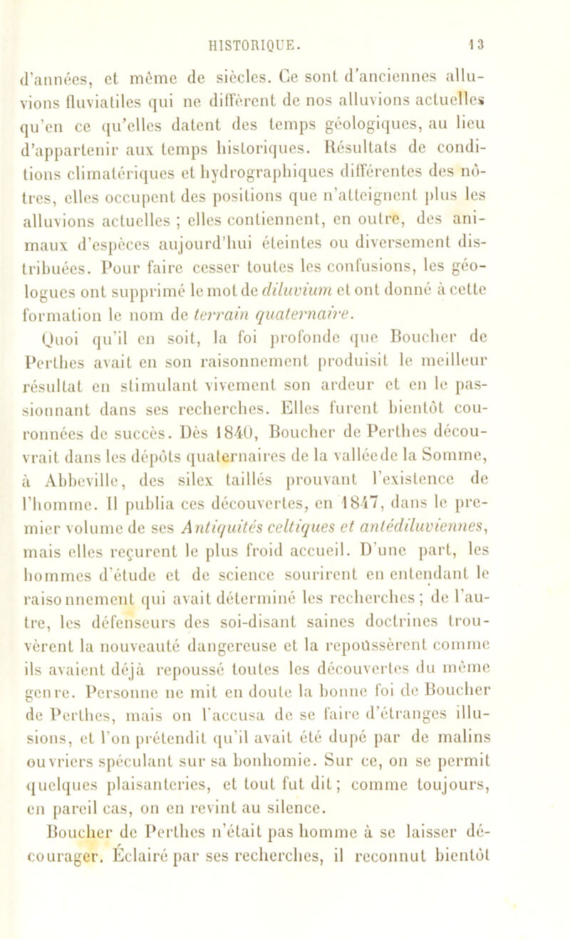 d’années, et même de siècles. Ce sont d’anciennes allu- vions fluviatiles qui ne diffèrent de nos alluvions actuelles qu’en ce qu’elles datent des temps géologiques, au lieu d’appartenir aux temps historiques. Résultats de condi- tions climatériques et hydrographiques différentes des nô- tres, elles occupent des positions que n’atteignent plus les alluvions actuelles ; elles contiennent, en outre, des ani- maux d’espèces aujourd’hui éteintes ou diversement dis- tribuées. Pour faire cesser toutes les confusions, les géo- logues ont supprimé le mot de diluvium et ont donné à cette formation le nom de terrain quaternaire. Quoi qu'il en soit, la foi profonde que Boucher de Perlhes avait en son raisonnement produisit le meilleur résultat en stimulant vivement son ardeur et en le pas- sionnant dans ses recherches. Elles furent bientôt cou- ronnées de succès. Dès 1840, Boucher de Perthes décou- vrait dans les dépôts quaternaires de la valléede la Somme, à Abbeville, des silex taillés prouvant l’existence de l’homme. Il publia ces découvertes, en 1847, dans le pre- mier volume de ses A ntiquités celtiques et antédiluviennes, mais elles reçurent le plus froid accueil. D’une part, les hommes d’étude et de science sourirent en entendant le raisonnement qui avait déterminé les recherches; de l’au- tre, les défenseurs des soi-disant saines doctrines trou- vèrent la nouveauté dangereuse et la repoussèrent comme ils avaient déjà repoussé toutes les découvertes du même genre. Personne ne mit en doute la bonne foi de Boucher de Perthes, mais on l'accusa de se faire d’étranges illu- sions, et l’on prétendit qu’il avait été dupé par de malins ouvriers spéculant sur sa bonhomie. Sur ce, on se permit quelques plaisanteries, et tout fut dit ; comme toujours, en pareil cas, on en revint au silence. Boucher de Perthes n’était pas homme à se laisser dé- courager. Eclairé par ses recherches, il reconnut bientôt