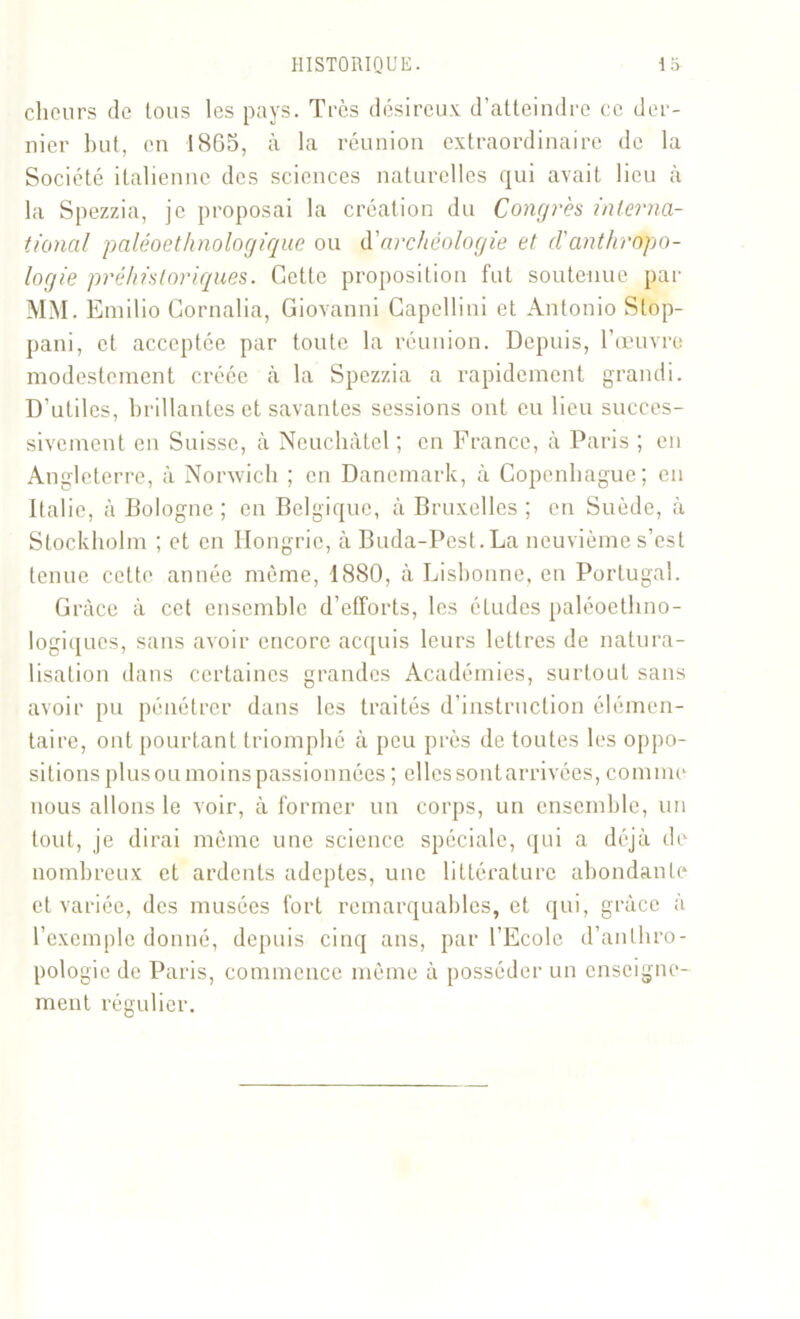 cheurs de tous les pays. Très désireux d’atteindre ce der- nier but, en 1865, à la réunion extraordinaire de la Société italienne des sciences naturelles qui avait lieu à la Spezzia, je proposai la création du Congrès interna- tional paléoethnologique ou d’archéologie et danthropo- logie préhistoriques. Gette proposition fut soutenue par MM. Emilio Gornalia, Giovanni Capellini et Antonio Stop- pani, et acceptée par toute la réunion. Depuis, l’œuvre modestement créée à la Spezzia a rapidement grandi. D’utiles, brillantes et savantes sessions ont eu lieu succes- sivement en Suisse, à Neuchâtel ; en France, à Paris ; en Angleterre, à Nonvich ; en Danemark, à Copenhague; en Italie, à Bologne ; en Belgique, à Bruxelles ; en Suède, à Stockholm ; et en Hongrie, à Buda-Pest.La neuvième s’est tenue celte année même, 1880, à Lisbonne, en Portugal. Grâce à cet ensemble d’efforts, les études paléoethno- logiques, sans avoir encore acquis leurs lettres de natura- lisation dans certaines grandes Académies, surtout sans avoir pu pénétrer dans les traités d’instruction élémen- taire, ont pourtant triomphé à peu près de toutes les oppo- sitions plus ou moins passionnées ; elles sontarrivées, comme nous allons le voir, à former un corps, un ensemble, un tout, je dirai même une science spéciale, qui a déjà de nombreux et ardents adeptes, une littérature abondante et variée, des musées fort remarquables, et qui, grâce a l’exemple donné, depuis cinq ans, par l’Ecole d’anthro- pologie de Paris, commence même à posséder un enseigne- ment régulier.