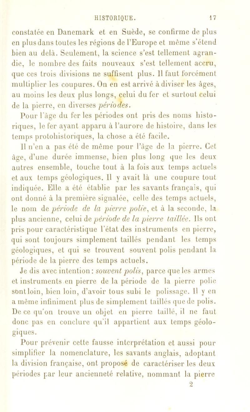 constatée en Danemark et en Suède, se confirme de plus en plus dans toutes les régions de l’Europe et même s’étend bien au delà. Seulement, la science s’est tellement agran- die, le nombre des faits nouveaux s’est tellement accru, que ces trois divisions ne suffisent plus. 11 faut forcément multiplier les coupures. On en est arrivé à diviser les âges, au moins les deux plus longs, celui du fer et surtout celui de la pierre, en diverses périodes. Pour l'âge du fer les périodes ont pris des noms histo- riques, le fer ayant apparu à l’aurore de histoire, dans les temps protohistoriques, la chose a été facile. Il n’en a pas été de même pour l’âge de la pierre. Cet âge, d’une durée immense, bien plus long que les deux autres ensemble, touche tout à la fois aux temps actuels et aux temps géologiques. 11 y avait là une coupure tout indiquée. Elle a été établie par les savants français, qui ont donné à la première signalée, celle des temps actuels, le nom de période de la pierre polie, et à la seconde, la plus ancienne, celui de période de la pierre taillée. Ils ont pris pour caractéristique l’état des instruments en pierre, qui sont toujours simplement taillés pendant les temps géologiques, et qui se trouvent souvent polis pendant la période de la pierre des temps actuels. Je dis avec intention : souvent polis, parce que les armes et instruments en pierre de la période de la pierre polie sontloin, bien loin, d’avoir tous subi le polissage. Il y en a même infiniment plus de simplement taillés que de polis. De ce qu’on trouve un objet en pierre taillé, il ne faut donc pas en conclure qu'il appartient aux temps géolo- giques. Pour prévenir cette fausse interprétation et aussi pour simplifier la nomenclature, les savants anglais, adoptant la division française, ont proposé de caractériser les deux périodes par leur ancienneté relative, nommant la pierre 2