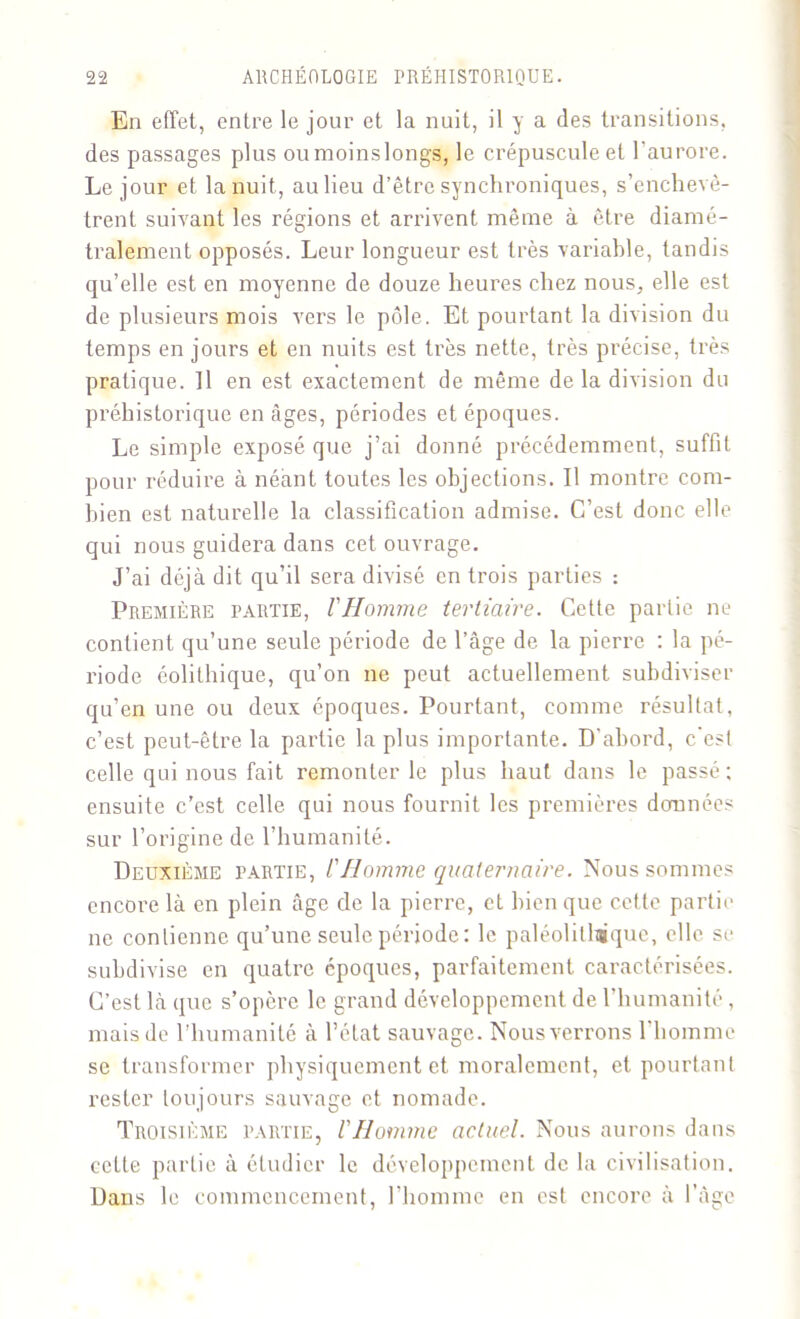 En effet, entre le jour et la nuit, il y a des transitions, des passages plus ou moins longs, le crépuscule et l'aurore. Le jour et la nuit, au lieu d’être synchroniques, s’enchevê- trent suivant les régions et arrivent même à être diamé- tralement opposés. Leur longueur est très variable, tandis qu’elle est en moyenne de douze heures chez nous, elle est de plusieurs mois vers le pôle. Et pourtant la division du temps en jours et en nuits est très nette, très précise, très pratique. Il en est exactement de même de la division du préhistorique en âges, périodes et époques. Le simple exposé que j’ai donné précédemment, suffit pour réduire à néant toutes les objections. Il montre com- bien est naturelle la classification admise. C’est donc elle qui nous guidera dans cet ouvrage. J’ai déjà dit qu’il sera divisé en trois parties : Première partie, VHomme tertiaire. Cette partie ne contient qu’une seule période de l’âge de la pierre : la pé- riode éolithique, qu’on ne peut actuellement subdiviser qu’en une ou deux époques. Pourtant, comme résultat, c’est peut-être la partie la plus importante. D’abord, c'est celle qui nous fait remonter le plus haut dans le passé; ensuite c’est celle qui nous fournit les premières données sur l’origine de l’humanité. Deuxième partie, l'Homme quaternaire. Nous sommes encore là en plein âge de la pierre, et bien que cette partie ne contienne qu’une seule période: le paléolithique, elle se subdivise en quatre époques, parfaitement caractérisées. C’est là que s’opère le grand développement de l’humanité, mais de l’humanité à l’état sauvage. Nous verrons l'homme se transformer physiquement et moralement, et pourtant rester toujours sauvage et nomade. Troisième partie, l'Homme actuel. Nous aurons dans cette partie à étudier le développement de la civilisation. Dans le commencement, l’homme en est encore à l’âge