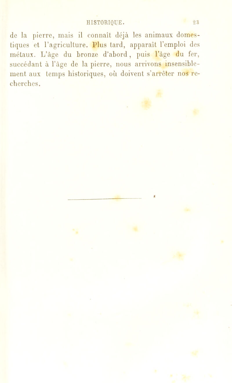 de la pierre, mais il connaît déjà les animaux domes- tiques et l’agriculture. Plus tard, apparaît l’emploi des métaux. L’àge du bronze d’abord, puis l’àge du fer, succédant à l’àge de la pierre, nous arrivons insensible- ment aux temps historiques, où doivent s’arrêter nos re- cherches.