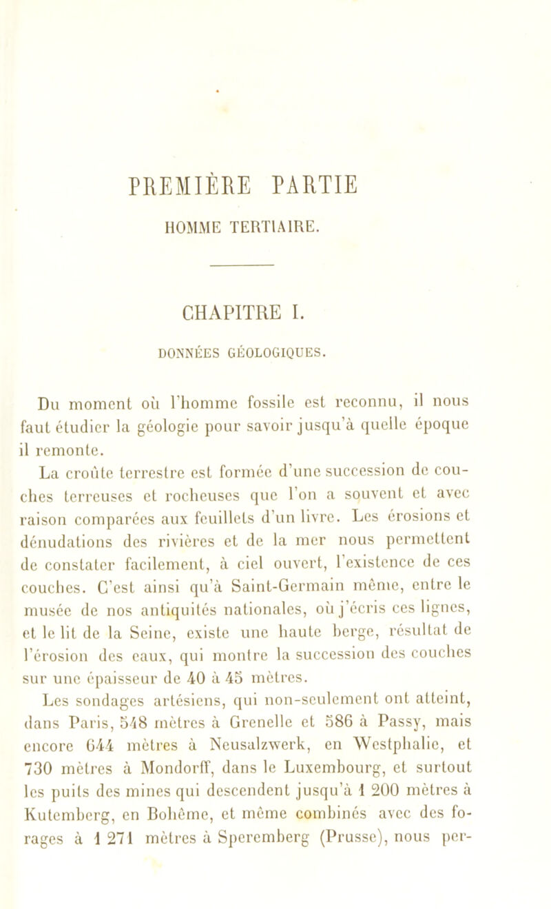 PREMIÈRE PARTIE HOMME TERTIAIRE. CHAPITRE I. DONNÉES GÉOLOGIQUES. Du moment où l’homme fossile est reconnu, il nous faut étudier la géologie pour savoir jusqu’à quelle époque il remonte. La croûte terrestre est formée d’une succession de cou- ches terreuses et rocheuses que l’on a souvent et avec raison comparées aux feuillets d’un livre. Les érosions et dénudations des rivières et de la mer nous permettent de constater facilement, à ciel ouvert, 1 existence de ces couches. C’est ainsi qu’à Saint-Germain même, entre le musée de nos antiquités nationales, où j’écris ces lignes, et le lit de la Seine, existe une haute berge, résultat de l’érosion des eaux, qui montre la succession des couches sur une épaisseur de 40 à 45 mètres. Les sondages artésiens, qui non-seulement ont atteint, dans Paris, 548 mètres à Grenelle et 586 à Passy, mais encore 644 mètres à Neusalzwerk, en Wcstphalie, et 730 mètres à Mondorff, dans le Luxembourg, et surtout les puits des mines qui descendent jusqu’à 1 200 mètres à Kutemberg, en Bohême, et même combinés avec des fo- rages à 1 271 mètres à Speremberg (Prusse), nous per-