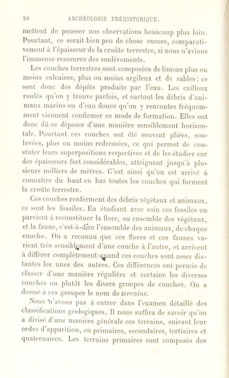 mettent de pousser nos observations beaucoup plus loin. Pourtant, ce serait bien peu de chose encore, comparati- vement à 1 épaisseur de la croûte terrestre, si nous n’avions l’immense ressource des soulèvements. Les couches terrestres sont composées de limons plus ou moins calcaires, plus ou moins argileux et de sables; ce sont donc des dépôts produits par l’eau. Les cailloux roulés qu’on y trouve parfois, et surtout les débris d’ani- maux marins ou d’eau douce qu’on y rencontre fréquem- ment viennent confirmer ce mode de formation. Elles ont donc dû se déposer d’une manière sensiblement horizon- tale. Pourtant ces couches ont été souvent pliées, sou- levées, plus ou moins redressées, ce qui permet de con- stater leurs superpositions respectives et de les étudier sur des épaisseurs fort considérables, atteignant jusqu’à plu- sieurs milliers de mètres. C’est ainsi qu’on est arrivé à connaître du haut en has toutes les couches qui forment la croûte terrestre. Ces couches renferment des débris végétaux et animaux, ce sont les fossiles. En étudiant avec soin ces fossiles on parvient à reconstituer la flore, ou ensemble des végétaux, et la faune, c est-à-dfre l’ensemble des animaux, de chaque couche. On a reconnu que ces flores et ces faunes va- rient très sensiblement d’une couche à l’autre, et arrivent à différer complètement'-truand ces couches sont assez dis- tantes les unes des autres. Ces différences ont permis de classer d’une manière régulière et certaine les diverses couches ou plutôt les divers groupes de couches. On a donné a ces groupes le nom de terrains. Nous *n avons pas à entrer dans l’examen détaillé des classifications géologiques. Il nous suffira de savoir qu’on a divisé d une manière générale ces terrains, suivant leur ordre d apparition, en primaires, secondaires, tertiaires et quaternaires. Les terrains primaires sont composés des
