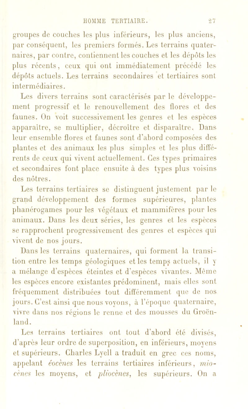 groupes de couches les plus inférieurs, les plus anciens, par conséquent, les premiers formés. Les terrains quater- naires, par contre, contiennent les couches et les dépôts les plus récents, ceux qui ont immédiatement précédé les dépôts actuels. Les terrains secondaires et tertiaires sont intermédiaires. Les divers terrains sont caractérisés par le développe- ment progressif et le renouvellement des flores et des faunes. On voit successivement les genres et les espèces apparaître, se multiplier, décroître et disparaître. Dans leur ensemble flores et faunes sont d’abord composées des plantes et des animaux les plus simples et les plus diffé- rents de ceux qui vivent actuellement. Ces types primaires et secondaires font place ensuite à des types plus voisins des nôtres. Les terrains tertiaires se distinguent justement par le grand développement des formes supérieures, plantes phanérogames pour les végétaux et mammifères pour les animaux. Dans les deux séries, les genres et les espèces se rapprochent progressivement des genres et espèces qui vivent de nos jours. Dans les terrains quaternaires, qui forment la transi- tion entre les temps géologiques et les temps actuels, il y a mélange d’espèces éteintes et d’espèces vivantes. Même les espèces encore existantes prédominent, mais elles sont fréquemment distribuées tout différemment que de nos jours. C’est ainsi que nous voyons, à l’époque quaternaire, vivre dans nos régions le renne et des mousses du Groen- land. Les terrains tertiaires ont tout d’abord été divisés, d’après leur ordre de superposition, en inférieurs, moyens et supérieurs. Charles Lyell a traduit en grec ces noms, appelant éocènes les terrains tertiaires inférieurs, mio- cènes les moyens, et pliocènes, les supérieurs. On a