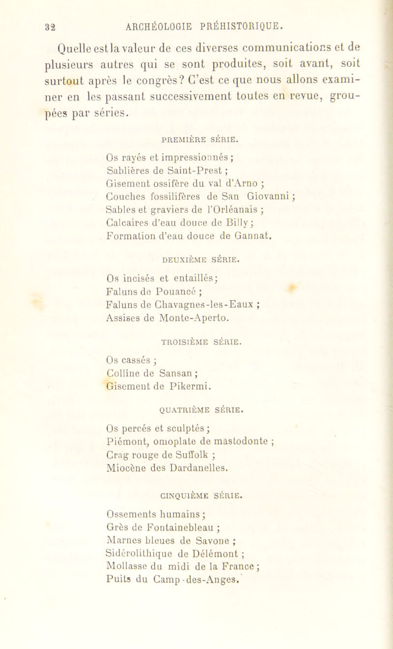 Quelle est la valeur de ces diverses communications et de plusieurs autres qui se sont produites, soit avant, soit surtout après le congrès? C’est ce que nous allons exami- ner en les passant successivement toutes en revue, grou- pées par séries. PREMIÈRE SÉRIE. Os rayés et impressionnés ; Sablières de Saint-Prest ; Gisement ossifère du val d’Arno ; Couches fossilifères de San Giovanni ; Sables et graviers de l’Orléanais ; Calcaires d’eau douce de Billy; Formation d’eau douce de Gannat. DEUXIÈME SÉRIE. Os incisés et entaillés; Faluns de Pouancé ; Faluns de Cliavagnes-les-Eaux ; Assises de Monte-Aperto. TROISIÈME SÉRIE. Os cassés ; Colline de Sansan ; Gisement de Pikermi. QUATRIÈME SÉRIE. Os percés et sculptés ; Piémont, omoplate de mastodonte ; Crng rouge de Suffolk ; Miocène des Dardanelles. CINQUIÈME SÉRIE. Ossements humains; Grès de Fontainebleau ; Marnes bleues de Savone ; Sidérolithique de Délémont ; Mollasse du midi de la France; Puits du Camp -des-Anges.