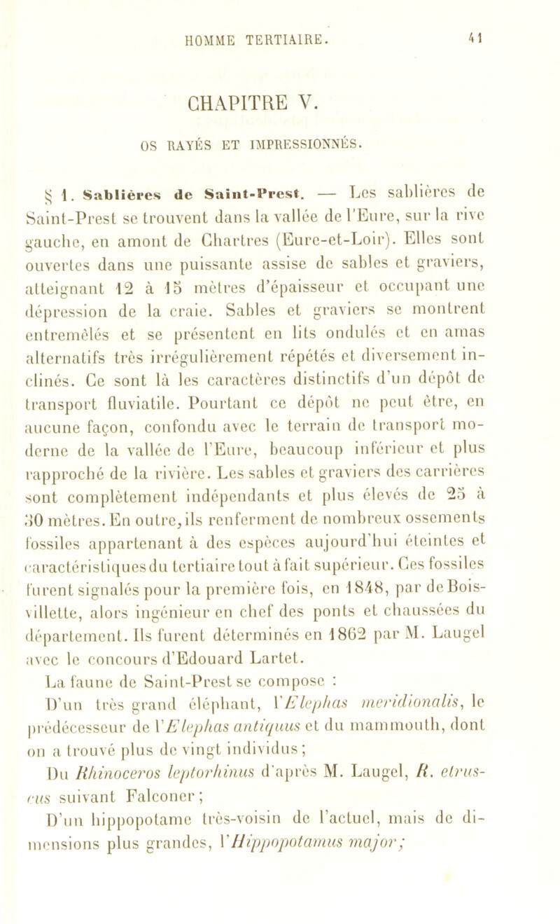 CHAPITRE V. OS RAYÉS ET IMPRESSIONNÉS. $ 1. Sablières de Saint-Prest. — Les sablières de Saint-Prest se trouvent dans la vallée de l’Eure, sur la rive gauche, en amont de Chartres (Eure-et-Loir). Elles sont ouvertes dans une puissante assise de sables et graviers, atteignant 12 à 15 mètres d’épaisseur et occupant une dépression de la craie. Sables et graviers se montrent entremêlés et se présentent en lits ondulés et en amas alternatifs très irrégulièrement répétés et diversement in- clinés. Ce sont là les caractères distinctifs d’un dépôt de transport fluviatile. Pourtant ce dépôt ne peut être, en aucune façon, confondu avec le terrain de transport mo- derne de la vallée de l’Eure, beaucoup inférieur et plus rapproché de la rivière. Les sables et graviers des carrières sont complètement indépendants et plus élevés de 25 à 30 mètres. En outre, ils renferment de nombreux ossements fossiles appartenant à des espèces aujourd hui éteintes et caractéristiques du tertiaire tout à fait supérieur. Ces fossiles furent signalés pour la première fois, en 1848, par deBois- villette, alors ingénieur en chef des ponts et chaussées du département. Ils furent déterminés en 1802 par M. Laugel avec le concours d’Edouard Lartet. La faune de Saint-Prest se compose : D’un très grand éléphant, YElephcis mendionalis, le prédécesseur de l’E lephcis antiquus et du mammouth, dont on a trouvé plus de vingt individus; Du Rhinocéros leptorhinus d’après M. Laugel, R. elrus- ais suivant Falconer; D’un hippopotame très-voisin de l'actuel, mais de di- mensions plus grandes, VHippopotamus major;