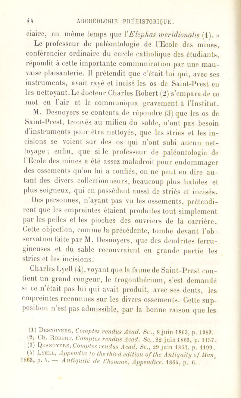 ciaire, en même temps que VElephas meridionalts (1). » Le professeur de paléontologie de l’Ecole des mines, conférencier ordinaire du cercle catholique des étudiants, répondit à cette importante communication par une mau- vaise plaisanterie. Il prétendit que c’était lui qui, avec ses instruments, avait rayé et incisé les os de Saint-Prest en les nettoyant. Le docteur Charles Robert (2) s’empara de ce mot en l’air et le communiqua gravement à l’Institut. M. Desnoyers se contenta de répondre (3) que les os de Saint-Prest, trouvés au milieu du sable, n'ont pas besoin d’instruments pour être nettoyés, que les stries et les in- cisions se voient sur des os qui n’ont subi aucun net- toyage ; enfin, que si le professeur de paléontologie de 1 Ecole des mines a été assez maladroit pour endommager des ossements qu on lui a confiés, on ne peut en dire au- tant des divers collectionneurs, beaucoup plus habiles et plus soigneux, qui en possèdent aussi de striés et incisés. Des personnes, n’ayant pas vu les ossements, prétendi- rent que les empreintes étaient produites tout simplement parles pelles et les pioches des ouvriers de la carrière. Cette objection, comme la précédente, tombe devant l'ob- servation faite par M. Desnoyers, que des dendrites ferru- gineuses et du sable recouvraient en grande partie les stries et les incisions. Charles Lyell (4), voyant que la faune de Saint-Prest con- tient un grand rongeur, le trogonthérium, s’est demandé si ce n’était pas lui qui avait produit, avec ses dents, les empreintes reconnues sur les divers ossements. Celte sup- position n est pas admissible, par la bonne raison que les (1) Desnoyers, Comptes rendus Acad. Sc., S juin 1863, p. 1082. , (2; Ch. Robert, Comptes rendus Acad. Sc., 22 juin 1863, p. 1157. (3) Qesnoyers, Comptes rendus Acad. Sc., 29 juin 1863. p. 1199. C) Lyell, Appcndix 1o thethird édition of tlic Antiquity of Man,