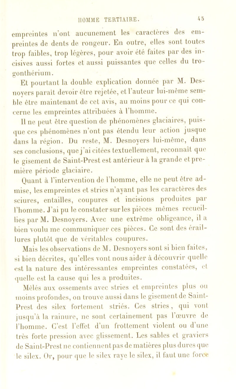 empreintes n’ont aucunement les caractères des em- preintes de dents de rongeur. En outre, elles sont toutes trop faibles, trop légères, pour avoir été faites par des in- cisives aussi fortes et aussi puissantes que celles du tro- gonthérium. Et pourtant la double explication donnée par M. Des- noyers parait devoir être rejetée, et 1 auteur lui-même sem- ble être maintenant de cet avis, au moins pour ce qui con- cerne les empreintes attribuées à 1 homme. 11 ne peut être question de phénomènes glaciaires, puis- que ces phénomènes n’ont pas étendu leur action jusque dans la région. Du reste, M. Desnoyers lui-même, dans ses conclusions, que j’ai citées textuellement, reconnaît que le gisement de Saint-Prest est antérieur à la grande et pre- mière période glaciaire. Quant à l’intervention de l'homme, elle ne peut être ad- mise, les empreintes et stries n’ayant pas les caractères des sciures, entailles, coupures et incisions produites par l’homme. J’ai pu le constater sur les pièces mêmes recueil- lies par M. Desnoyers. Avec une extrême obligeance, il a bien voulu me communiquer ces pièces. Ce sont des érail- lures plutôt que de véritables coupures. Mais les observations deM. Desnoyers sont si bien laites, si bien décrites, qu’elles vont nous aider à découvrir quelle est la nature des intéressantes empreintes constatées, et quelle est la cause qui les a produites. Mêlés aux ossements avec stries et empreintes plus ou moins profondes, on trouve aussi dans le gisement de Saint- Prest des silex fortement striés. Ces stries, qui vont jusqu’à la rainure, ne sont certainement pas 1 œuvre de l’homme. C’est l’effet d’un frottement violent ou d’une très forte pression avec glissement. Les sables et graviers de Saint-Prest ne contiennentpas de matières plus dures que le silex. Or, pour que le silex raye le silex, il faut une force