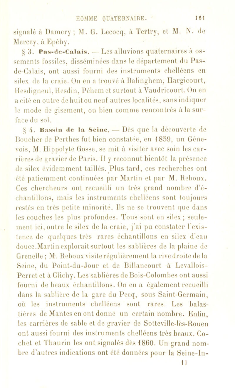 signalé à Damcry ; M. G. Lecocq, à Tertry, cl M. N. de Mcrcey, à Epéhy. 3. Pas-de-Calais. — Les alluvions quaternaires à os- scmenls fossiles, disséminées dans le département du Pas- de-Calais, ont aussi fourni des instruments chelléens en silex de la craie. On en a trouvé à Balinghem, Ilargicourt, llesdigneul, Hesdin, Pchcm et surtout à Vaudricourt. On en a cité en outre dehuitou neuf autres localités, sans indiquer le mode de sisement, ou bien comme rencontrés à la sur- face du sol. ^ 4. Bassin de la Seine. — Dès que la découverte de Boucher de Perthes fut bien constatée, en 1859, un Gene- vois, M. Hippolyte Gosse, se mit à visiter avec soin les car- rières de gravier de Paris. Il y reconnut bientôt la présence de silex évidemment taillés. Plus tard, ces recherches ont été patiemment continuées par Martin et par M. Reboux. Ces chercheurs ont recueilli un très grand nombre d’é- chantillons, mais les instruments chelléens sont toujours restés en très petite minorité. Ils ne se trouvent que dans les couches les plus profondes. Tous sont en silex; seule- ment ici, outre le silex de la craie, j’ai pu constater l'exis- tence de quelques très rares échantillons en silex d’eau douce.Martin explorait surtout les sablières de la plaine de Grenelle; M. Reboux visite régulièrement la rivedroite de la Seine, du Point-du-Jour et de Billancourt à Levallois- Perret et à Clicby. Les sablières de Bois-Colombes ont aussi fourni de beaux échantillons. On en a également recueilli dans la sablière de la gare du Pecq, sous Saint-Germain, où les instruments chelléens sont rares. Les balas- tières de Mantes en ont donné un certain nombre. Enfin, les carrières de sable et de gravier de Sotteville-lès-Bouen ont aussi fourni des instruments chelléens très beaux. Co- chet et Thaurin les ont signalés dès 1860. Un grand nom- bre d’autres indications ont été données pour la Seine-In- 11