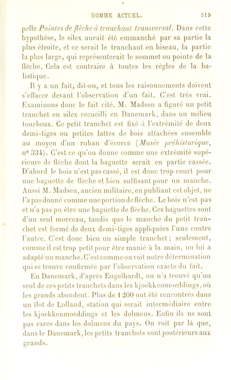 pelle Pointes cle fl'eche à tranchant transversal. Dans cette hypothèse, le silex aurait été emmanché par sa partie la plus étroite, et ce serait le tranchant en biseau, la partie la plus large, qui représenterait le sommet ou pointe de la {lèche. Cela est contraire à toutes les règles de la ba- listique. 11 y a un fait, dit-on, et tous les raisonnements doivent s'effacer devant l’observation d’un fait. C’est très vrai. Examinons donc le fait cité. M. Madsen a figuré un petit tranchel en silex recueilli en Danemark, dans un milieu tourbeux. Ce petit tranchet est lixé à l’extrémité de deux demi-tiges ou petites lattes de bois attachées ensemble au moyen d’un ruban d’écorce (Musée préhistorique, n° 334). C’est ce qu’on donne comme une extrémité supé- rieure de flèche dont la baguette serait en partie cassée. D’abord le bois n’est pas cassé, il est donc trop court pour une baguette de flèche et bien suflisant pour un manche. Aussi M. Madsen, ancien militaire, en publiant cet objet, ne l’a pas donné comme une portion de flèche. Le bois n’est pas et n’a pas pu être une baguette de flèche. Ces baguettes sont d’un seul morceau, tandis que le manche du petit tran- chet est formé de deux demi-tiges appliquées l’une contre l’autre. C’est donc bien un simple tranchet; seulement, comme il est trop petit pour être manié à la main, on lui a adapté un manche. C’estcomme on voit notre détermination qui se trouve confirmée par l’observation exacte du fait. En Danemark, d’après Engeihardt, on n’a trouvé qu’un seul de ces petits trancliets dans les kjoekkenmoeddings, où les grands abondent. Plus de 1 200 ont été rencontrés dans un îlot de Lolland, station qui serait intermédiaire entre les kjoekkenmoeddings cL les dolmens. Enfin ils ne sont pas rares dans les dolmens du pays. On voit par là que, dans le Danemark, les petits trancliets sont postérieurs aux grands.