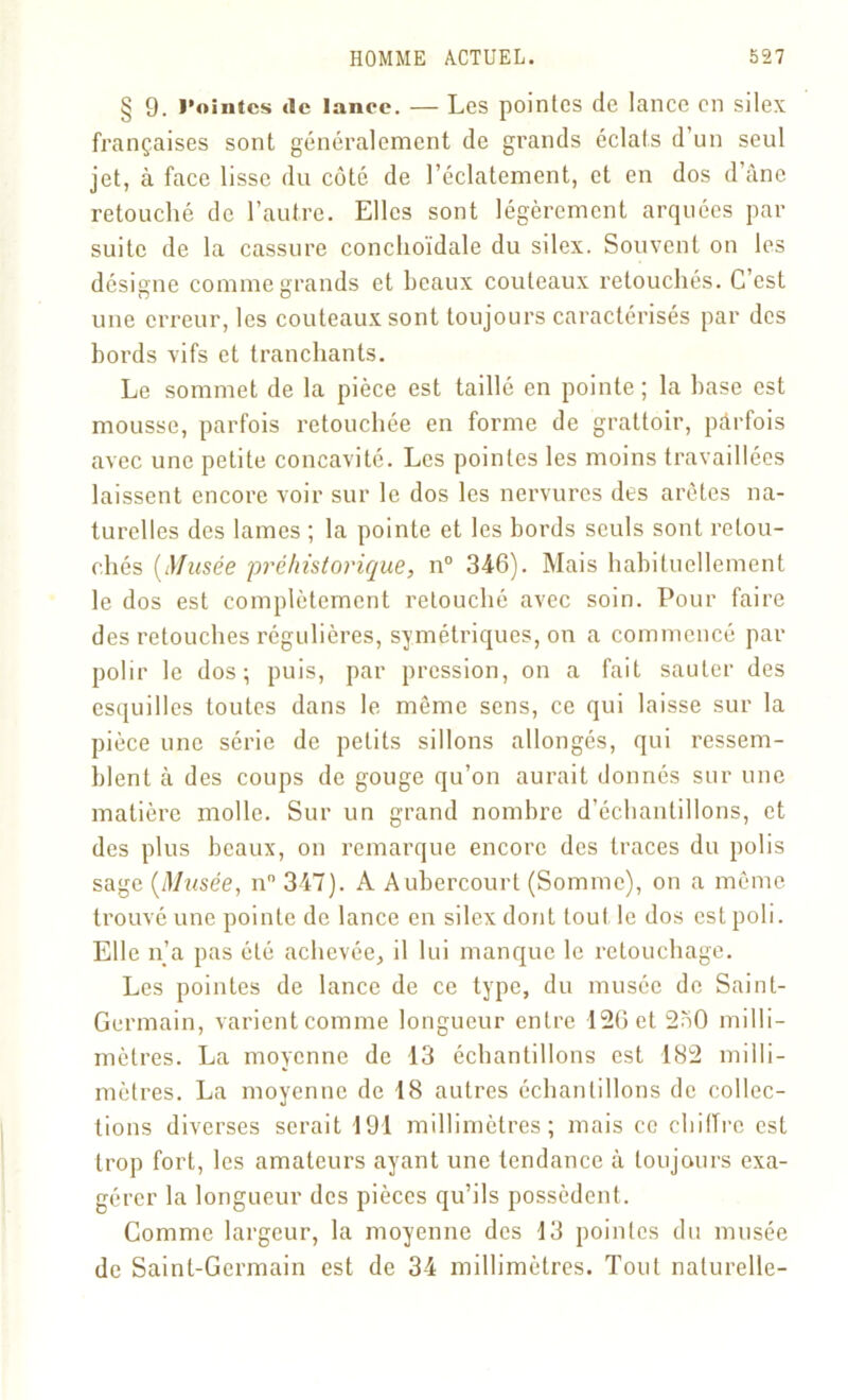 § 9. l’ointes «le lance. — Les pointes de lance en silex françaises sont généralement de grands éclats d’un seul jet, à face lisse du côté de l’éclatement, et en dos d âne retouché de l’autre. Elles sont légèrement arquées par suite de la cassure conclioïdale du silex. Souvent on les désigne comme grands et beaux couteaux retouchés. C’est une erreur, les couteaux sont toujours caractérisés par des bords vifs et tranchants. Le sommet de la pièce est taillé en pointe; la base est mousse, parfois retouchée en forme de grattoir, pârfois avec une petite concavité. Les pointes les moins travaillées laissent encore voir sur le dos les nervures des arêtes na- turelles des lames ; la pointe et les bords seuls sont retou- chés (Musée 'préhistorique, n° 346). Mais habituellement le dos est complètement retouché avec soin. Pour faire des retouches régulières, symétriques, on a commencé par polir le dos; puis, par pression, on a fait sauter des esquilles toutes dans le même sens, ce qui laisse sur la pièce une série de petits sillons allongés, qui ressem- blent à des coups de gouge qu’on aurait donnés sur une matière molle. Sur un grand nombre d’échantillons, et des plus beaux, on remarque encore des traces du polis sage (Musée, n° 347). A Aubercourt (Somme), on a même trouvé une pointe de lance en silex dont tout le dos est poli. Elle n’a pas été achevée, il lui manque le retouchage. Les pointes de lance de ce type, du musée de Saint- Germain, varient comme longueur entre 126 et 250 milli- mètres. La moyenne de 13 échantillons est 182 milli- mètres. La moyenne de 18 autres échantillons de collec- tions diverses serait 191 millimètres; mais ce chiffre est trop fort, les amateurs ayant une tendance à toujours exa- gérer la longueur des pièces qu’ils possèdent. Comme largeur, la moyenne des 13 pointes du musée de Saint-Germain est de 34 millimètres. Tout naturelle-