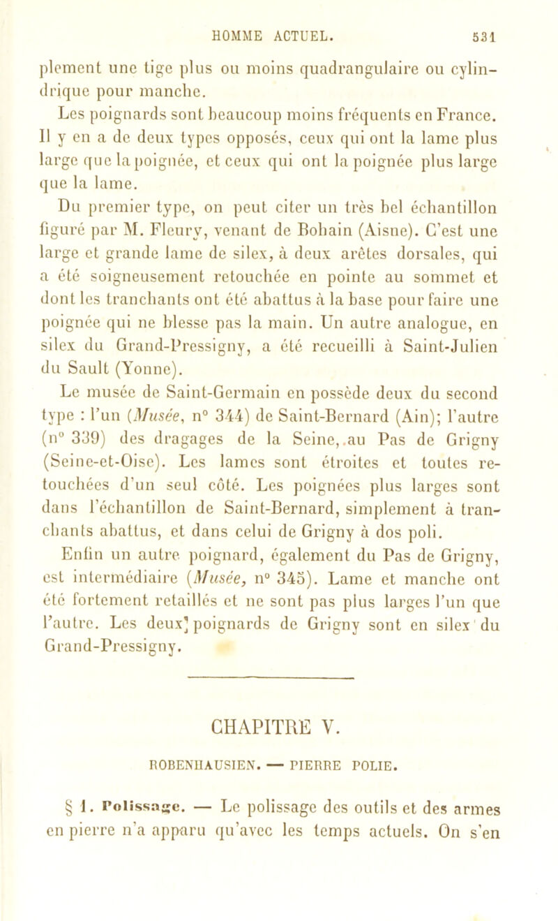 plement une tige plus ou moins quadrangulaire ou cylin- drique pour manche. Les poignards sont beaucoup moins fréquents en France. 11 y en a de deux types opposés, ceux qui ont la lame plus large que la poignée, et ceux qui ont la poignée plus large que la lame. Du premier type, on peut citer un très bel échantillon figuré par M. Fleury, venant de Bohain (Aisne). C’est une large et grande lame de silex, à deux arêtes dorsales, qui a été soigneusement retouchée en pointe au sommet et dont les tranchants ont été abattus à la base pour faire une poignée qui ne blesse pas la main. Un autre analogue, en silex du Grand-Pressigny, a été recueilli à Saint-Julien du Sault (Yonne). Le musée de Saint-Germain en possède deux du second type : l’un {Musée, n° 344) de Saint-Bernard (Ain); l’autre (n° 339) des dragages de la Seine,.au Pas de Grigny (Seine-et-Oise). Les lames sont étroites et toutes re- touchées d'un seul côté. Les poignées plus larges sont dans l’échantillon de Saint-Bernard, simplement à tran- chants abattus, et dans celui de Grigny à dos poli. Enfin un autre, poignard, également du Pas de Grigny, est intermédiaire [Musée, n° 343). Lame et manche ont été fortement retaillés et ne sont pas plus larges l’un que l’autre. Les deux] poignards de Grigny sont en silex du Grand-Pressigny. CHAPITRE V. ROBENHAUSIEN. — PIERRE POLIE. § 1. Polissage. — Le polissage des outils et des armes en pierre n’a apparu qu’avec les temps actuels. On s’en