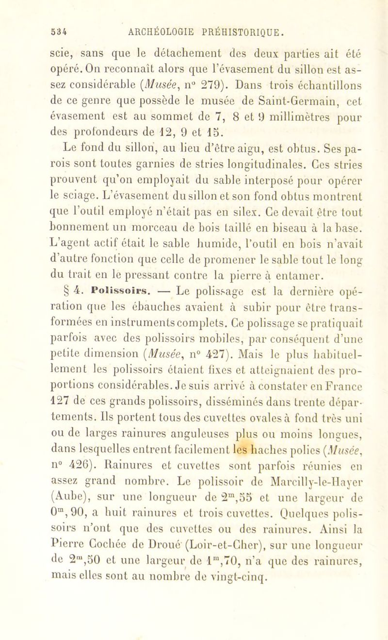 scie, sans que le détachement des deux parties ait été opéré. On reconnaît alors que l’évasement du sillon est as- sez considérable (Musée, nu 279). Dans trois échantillons de ce genre que possède le musée de Saint-Germain, cet évasement est au sommet de 7, 8 et 9 millimètres pour des profondeurs de d2, 9 et 15. Le fond du sillon, au lieu d’être aigu, est obtus. Ses pa- x’ois sont toutes garnies de stries longitudinales. Ces stries prouvent qu’on employait du sable interposé pour opérer le sciage. L’évasement du sillon et son fond obtus montrent que l’outil employé n’était pas en silex. Ce devait être tout bonnement un morceau de bois taillé en biseau à la base. L’agent actif était le sable humide, l’outil en bois n’avait d’autre fonction que celle de promener le sable tout le long du trait en le pressant contre la pierre à entamer. § 4. Polissoirs. — Le polissage est la dernière opé- ration que les ébauches avaient à subir pour être trans- formées en instruments complets. Ce polissage se pratiquait parfois avec des polissoirs mobiles, par conséquent d’une petite dimension (Musée, n° 427). Mais le plus habituel- lement les polissoirs étaient fixes et atteignaient des pro- portions considérables. Je suis arrivé à constater en France 127 de ces grands polissoirs, disséminés dans trente dépar- tements. Ils portent tous des cuvettes ovales à fond très uni ou de larges rainures anguleuses plus ou moins longues, dans lesquelles entrent facilement les haches polies (Musée, n° 426). Rainures et cuvettes sont parfois réunies en assez grand nombre. Le polissoir de Marcilly-le-Hayer (Aube), sur une longueur de 2m,55 et une largeur de 0m,90, a huit rainures et trois cuvettes. Quelques polis- soirs n’ont que des cuvettes ou des rainures. Ainsi la Pierre Cochée de Broué' (Loir-et-Cher), sur une longueur de 2'“,50 et une largeur de lm,70, n’a que des rainures, mais elles sont au nombre de vingt-cinq.