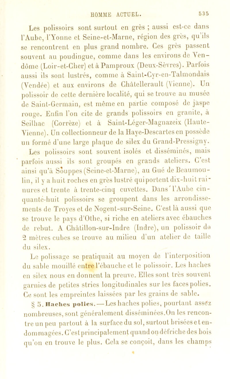 Les polissoirs sont surtout en grès ; aussi est-ce dans l’Aube, l’Yonne et Seine-et-Marne, région des grès, qu ils se rencontrent en plus grand nombre. Ces grcs passent souvent au poudingue, comme dans les environs de Yen- dôme (Loir-et-Cher) etàPamproux (Deux-Sèvres). Parfois aussi ils sont lustrés, comme à Saint-Cyr-cn- Talmondais (Vendée) et aux environs de Ghâtellerault (Vienne). Un polissoir de celte dernière localité, qui se trouve au musée de Saint-Germain, est même en partie composé de jaspe rouge. Enfin l’on cite de grands polissoirs en granité, a Seilhac (Corrèze) et à Saint-Léger-Magnazeix (Haute- Vienne). Un collectionneur de la Haye-Descartes en possède un formé d’une large plaque de silex du Grand-Pressigny. Les polissoirs sont souvent isolés et disséminés, mais parfois aussi ils sont groupés en grands ateliers. C’est ainsi qu’à Souppes (Seine-et-Marne), au Gué deBeaumou- lin, il y a huit roches en grès lustré qui portent dix-huit rai- nures et trente à trente-cinq cuvettes. Dans l’Aube cin- quante-huit polissoirs se groupent dans les arrondisse- ments de Troyes et de Nogent-sur-Seine. C’est là aussi que se trouve le pays d’Othe, si riche en ateliers avec ébauches de rebut. A Châlillon-sur-Indre (Indre), un polissoir do 3 mètres cubes se trouve au milieu d un atelier de taille du silex. Le polissage se pratiquait au moyen de 1 interposition du sable mouillé entre l’ébauche et le polissoir. Les haches en silex nous en donnent la preuve. Elles sont très souvent garnies de petites stries longitudinales sur les faces polies. Ce sont les empreintes laissées par les grains de sable. g 5. Haches polies. — Les haches polies, pourtant assez nombreuses, sont généralement disséminées.On les rencon- tre un peu partout à la surface du sol, surtout briséeset en- dommagées. C’est principalement quand on défriche des bois qu’on en trouve le plus. Cela se conçoit, dans les champs