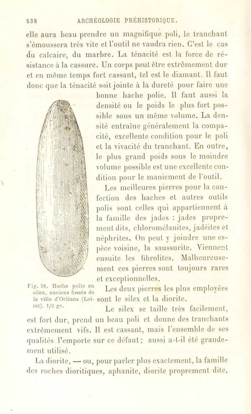 elle aura beau prendre un magnifique poli, le tranchant s’émoussera très vite et l’outil ne vaudra rien. C’est le cas du calcaire, du marbre. La ténacité est la force de ré- sistance à la cassure. Un corps peut être extrêmement dur et en même temps fort cassant, tel est le diamant. Il faut donc que la ténacité soit jointe à la dureté pour faire une bonne hache polie. 11 faut aussi la densité ou le poids le plus fort pos- sible sous un même volume. La den- sité entraîne généralement la compa- cité, excellente condition pour le poli et la vivacité du tranchant. En outre, le plus grand poids sous le moindre volume possible est une excellente con- dition pour le maniement de l'outil. Les meilleures pierres pour la con- fection des haches et autres outils polis sont celles qui appartiennent à la famille des jades : jades propre- ment dits, chloromélanites, jadéiles et néphrites. On peut y joindre une es- pèce voisine, la saussurite. Viennent ensuite les fibrolites. Malheureuse- ment ces pierres sont toujours rares et exceptionnelles. Fi-. 58. Hache polio en ^ deux pierres les plus employées silex, anciens fosses de i 1 1 J la ville d’Orléans (Loi- sont le silex et la dioi'ite. îot). i/.i gi. lc sjjex ge (aj]|e tras facilement, est fort dur, prend un beau poli et donne des tranchants extrêmement vifs. Il est cassant, mais l’ensemble de scs qualités l’emporte sur ce défaut; aussi a-t-il été grande- ment utilisé. La diorile, — ou, pour parler plus exactement, la famille des roches dioritiques, aphanite, diorite proprement dite,