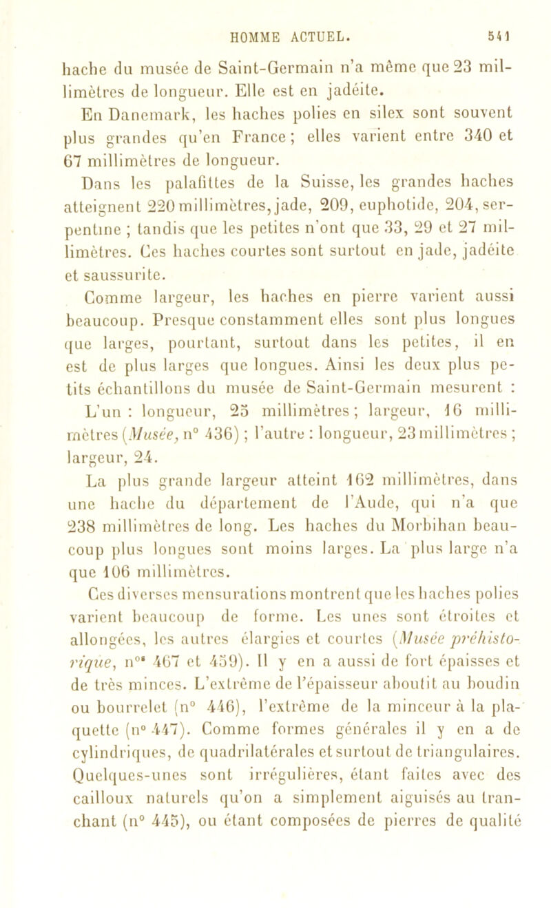 hache du musée de Saint-Germain n’a même que 23 mil- limètres de longueur. Elle est en jadéite. En Danemark, les haches polies en silex sont souvent plus grandes qu’en France ; elles varient entre 340 et 67 millimètres de longueur. Dans les palafittes de la Suisse, les grandes haches atteignent 220millimètres, jade, 209, euphotidc, 204, ser- pentine ; tandis que les petites n'ont que 33, 29 et 27 mil- limètres. Ces haches courtes sont surtout en jade, jadéite et saussurite. Comme largeur, les haches en pierre varient aussi beaucoup. Presque constamment elles sont plus longues que larges, pourtant, surtout dans les petites, il en est de plus larges que longues. Ainsi les deux plus pe- tits échantillons du musée de Saint-Germain mesurent : L’un: longueur, 23 millimètres; largeur, 46 milli- mètres (Musée, n° 436) ; l’autre : longueur, 23 millimètres ; largeur, 24. La plus grande largeur atteint 162 millimètres, dans une hache du département de l’Aude, qui n’a que 238 millimètres de long. Les haches du Morbihan beau- coup plus longues sont moins larges. La plus large n’a que 106 millimètres. Ces diverses mensurations montrent que les haches polies varient beaucoup de forme. Les unes sont étroites et allongées, les autres élargies et courtes [Musée p?‘éhisto- rique, n°‘ 467 et 439). Il y en a aussi de fort épaisses et de très minces. L’extrême de l’épaisseur aboutit au boudin ou bourrelet (n° 446), l’extrême de la minceur à la pla- quette (n° 447). Comme formes générales il y en a de cylindriques, de quadrilatérales et surtout de triangulaires. Quelques-unes sont irrégulières, étant faites avec des cailloux naturels qu’on a simplement aiguisés au tran- chant (n° 445), ou étant composées de pierres de qualité