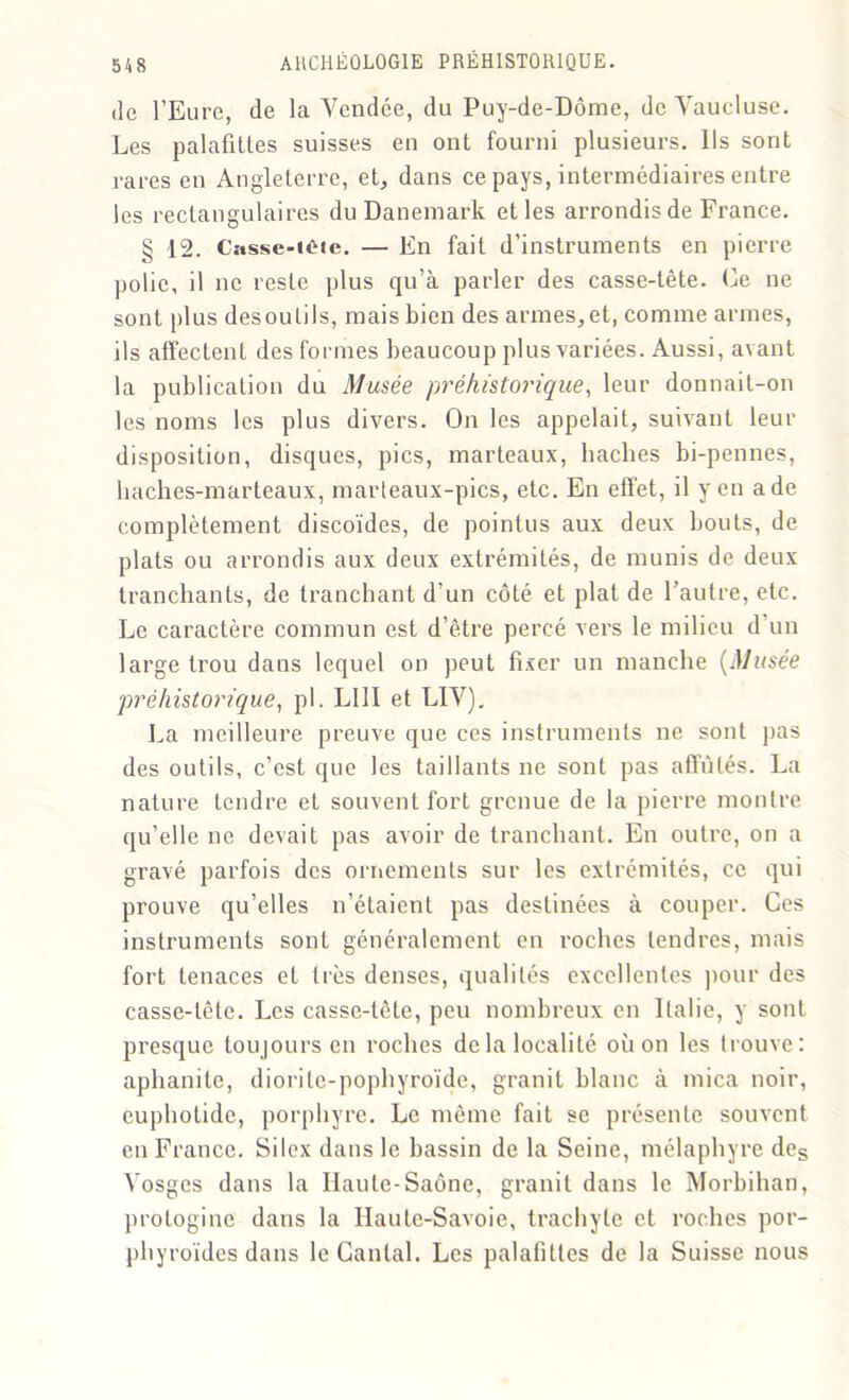 de l’Eure, de la Vendée, du Puy-de-Dôme, de Vaucluse. Les palafittes suisses en ont fourni plusieurs. Ils sont rares en Angleterre, et, dans ce pays, intermédiaires entre les rectangulaires du Danemark et les arrondis de France. § 12. Casse-iote. — En fait d’instruments en pierre polie, il ne reste plus qu’à parler des casse-tête. Ce ne sont plus desoulils, mais bien des armes,et, comme armes, ils affectent des formes beaucoup plus variées. Aussi, avant la publication du Musée préhistorique, leur donnait-on les noms les plus divers. On les appelait, suivant leur disposition, disques, pics, marteaux, haches bi-pennes, haches-marteaux, marteaux-pics, etc. En effet, il yen a de complètement discoïdes, de pointus aux deux bouts, de plats ou arrondis aux deux extrémités, de munis de deux tranchants, de tranchant d’un côté et plat de l’autre, etc. Le caractère commun est d’être percé vers le milieu d’un large trou dans lequel on peut fixer un manche (Musée préhistorique, pl. LUI et LIV). La meilleure preuve que ces instruments ne sont pas des outils, c’est que les taillants ne sont pas affûtés. La nature tendre et souvent fort grenue de la pierre mon Ire qu’elle ne devait pas avoir de tranchant. En outre, on a gravé parfois des ornements sur les extrémités, ce qui prouve qu’elles n’étaient pas destinées à couper. Ces instruments sont généralement en roches tendres, mais fort tenaces et très denses, qualités excellentes pour des casse-tête. Les casse-tête, peu nombreux en Italie, y sont presque toujours en roches delà localité où on les trouve: aphanite, diorite-pophyroïde, granit blanc à mica noir, cuphotide, porphyre. Le même fait se présente souvent en France. Silex dans le bassin de la Seine, mélaphyre des Vosges dans la Haute-Saône, granit dans le Morbihan, protoginc dans la Haute-Savoie, trachyte et roches por- pbyroïdes dans le Cantal. Les palafittes de la Suisse nous