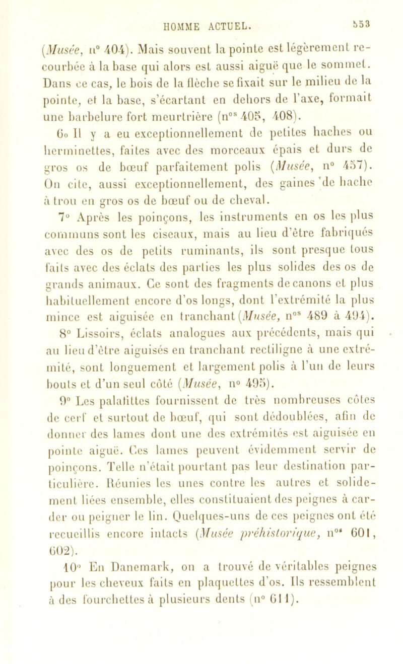 t>53 [Musée, n° 404). Mais souvent la pointe est légèrement re- courbée à la base qui alors est aussi aiguë que le sommet. Dans ce cas, le bois de la flèche se fixait sur le milieu de la pointe, et la base, s’écartant en dehors de l’axe, formait une barbelure fort meurtrière (nos405, 408). Go 11 y a eu exceptionnellement de petites haches ou herminettes, faites avec des morceaux épais et durs de gros os de bœuf parfaitement polis (Musée, n° 457). On cite, aussi exceptionnellement, des gaines de hache à trou en gros os de bœuf ou de cheval. 7° Après les poinçons, les instruments en os les plus communs sont les ciseaux, mais au lieu d’être fabriqués avec des os de petits ruminants, ils sont presque tous faits avec des éclats des parties les plus solides des os de grands animaux. Ce sont des fragments de canons et plus habituellement encore d’os longs, dont l’extrémité la plus mince est aiguisée en tranchant (Musée, nos 489 à 494). 8° Lissoirs, éclats analogues aux précédents, mais qui au lieu d’être aiguisés en tranchant rectiligne à une extré- mité, sont longuement et largement polis à l’un de leurs bouts et d’un seul côté (Musée, n° 495). 9° Les palatittcs fournissent de très nombreuses côtes de cerf et surtout de bœuf, qui sont dédoublées, afin de donner des lames dont une des extrémités est aiguisée en pointe aiguë. Ces lames peuvent évidemment servir de poinçons. Telle n’était pourtant pas leur destination par- ticulière. Réunies les unes contre les autres et solide- ment liées ensemble, elles constituaient des peignes à car- der ou peigner le lin. Quelques-uns de ces peignes ont été recueillis encore intacts (Musée préhistorique, n°* 601, 002). 10“ En Danemark, on a trouvé de véritables peignes pour les cheveux faits en plaquettes d’os. Ils ressemblent