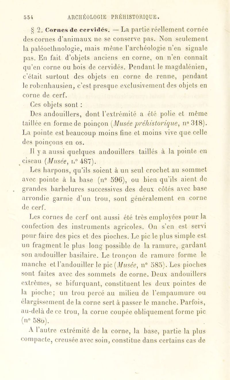 § 2. Cornes de cervidés. — La partie réellement cornée des cornes d’animaux ne se conserve pas. Non seulement la paléoethnologie, mais même l’archéologie n’en signale pas. En fait d’objets anciens en corne, on n’en connaît qu’en corne ou bois de cervidés. Pendant le magdalénien, c’était surtout des objets en corne de renne, pendant le robenhausien, c’est presque exclusivement des objets en corne de cerf. Ces objets sont : Des andouillers, dont l’extrémité a été polie et même taillée en forme de poinçon [Musée préhistorique, n°318). La pointe est beaucoup moins fine et moins vive que celle des poinçons en os. Il y a aussi quelques andouillers taillés à la pointe en ciseau [Musée, n° 487). Les harpons, qu’ils soient à un seul crochet au sommet avec pointe à la base (n° 596), ou bien qu’ils aient de grandes barbelures successives des deux côtés avec base arrondie garnie d’un trou, sont généralement en corne de cerf. Les cornes de cerf ont aussi été très employées pour la confection des instruments agricoles. On s’en est servi pour faire des pics et des pioches. Le pic le plus simple est un fragment le plus long possible de la ramure, gardant son andouiller basilaire. Le tronçon de ramure forme le manche et l’andouiller le pic [Musée, n° 585). Les pioches sont faites avec des sommets de corne. Deux andouillers extrêmes, se bifurquant, constituent les deux pointes de la pioche; un trou percé au milieu de l’empaumurc ou élargissement de la corne sert à passer le manche. Parfois, au-delà de ce trou, la corne coupée obliquement forme pic (n° 58b). A l’autre extrémité de la corne, la base, partie la plus compacte, creusée avec soin, constitue dans certains cas de